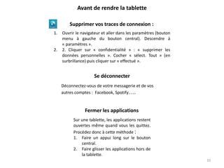1. Ouvrir le navigateur et aller dans les paramètres (bouton
menu à gauche du bouton central). Descendre à
« paramètres ».
2. 2. Cliquer sur « confidentialité » : « supprimer les
données personnelles ». Cocher « sélect. Tout » (en
surbrillance) puis cliquer sur « effectué ».
Supprimer vos traces de connexion :
Avant de rendre la tablette
Fermer les applications
Sur une tablette, les applications restent
ouvertes même quand vous les quittez.
Procédez donc à cette méthode :
1. Faire un appui long sur le bouton
central.
2. Faire glisser les applications hors de
la tablette.
Se déconnecter
Déconnectez-vous de votre messagerie et de vos
autres comptes : Facebook, Spotify….
10
 