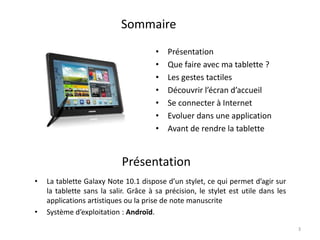 3
• La tablette Galaxy Note 10.1 dispose d’un stylet, ce qui permet d’agir sur
la tablette sans la salir. Grâce à sa précision, le stylet est utile dans les
applications artistiques ou la prise de note manuscrite
• Système d’exploitation : Androïd.
Présentation
Sommaire
• Présentation
• Que faire avec ma tablette ?
• Les gestes tactiles
• Découvrir l’écran d’accueil
• Se connecter à Internet
• Evoluer dans une application
• Avant de rendre la tablette
 