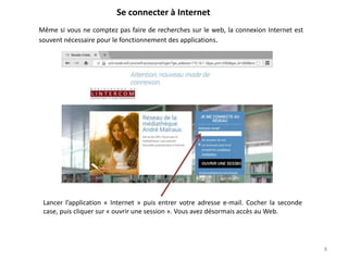 8
Se connecter à Internet
Lancer l’application « Internet » puis entrer votre adresse e-mail. Cocher la seconde
case, puis cliquer sur « ouvrir une session ». Vous avez désormais accès au Web.
Même si vous ne comptez pas faire de recherches sur le web, la connexion Internet est
souvent nécessaire pour le fonctionnement des applications.
 