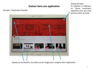 Evoluer dans une application
Champ de texte.
En tapotant à l’intérieur,
un clavier numérique
apparaîtra pour que vous
puissiez entrer du texte
9
Exemple : l’application Youtube
Tapotez sur les boutons, les icônes ou les images pour naviguer dans l’application
 