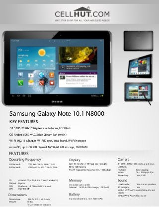 Samsung Galaxy Note 10.1 N8000
KEY FEATURES
3.15 MP, 2048x1536 pixels, autofocus, LED flash

OS Android OS, v4.0.3 (Ice Cream Sandwich)
Wi-Fi 802.11 a/b/g/n, Wi-Fi Direct, dual-band, Wi-Fi hotspot
microSD, up to 32 GBInternal 16/32/64 GB storage, 1GB RAM

FEATURES
Operating Frequency                                 Display                                      Camera
2G Network         GSM 850 / 900 / 1800 / 1900      Size 10.1 inches (~149 ppi pixel density)    3.15 MP, 2048x1536 pixels, autofocus,
3G Network         HSDPA 850 / 900 / 1900 / 2100    800 x 1280 pixels,                           LED flash
                                                    PLS TFT capacitive touchscreen, 16M colors   Features         Geo-tagging
                                                                                                 Video            Yes, 1080p@30fps
                                                                                                 Secondary        Yes, 2 MP

OS        Android OS, v4.0.3 (Ice Cream Sandwich)   Memory                                       Sound
Chipset   Exynos
                                                    microSD, up to 32 GB                         Loudspeaker      Yes, stereo speakers
CPU       Dual-core 1.4 GHz ARM Cortex-A9
                                                    Internal 16/32/64 GB storage, 1GB RAM        3.5mm jack       Yes
GPU       Mali-400MP
                                                                                                 MP4/DivX/Xvid/FLV/MKV/H.264/H.263
                                                                                                 player
Dimensions                                          Battery                                      MP3/WAV/eAAC+/Flac player
Dimensions        256.7 x 175.3 x 8.9 mm            Standard battery, Li-Ion 7000 mAh
Weight            583 g
                  Touch-sensitive controls
 