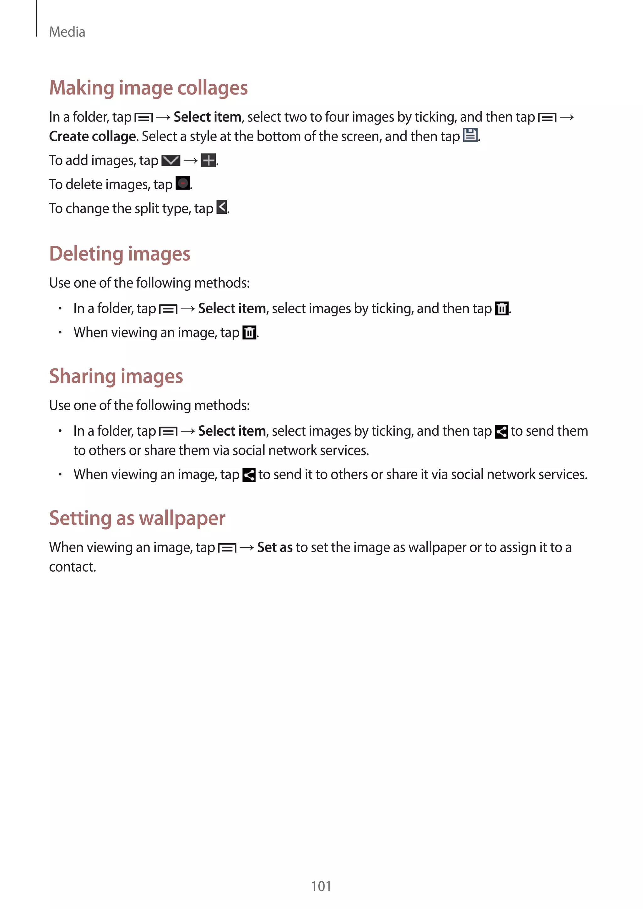 Media

Making image collages
In a folder, tap
Select item, select two to four images by ticking, and then tap
Create collage. Select a style at the bottom of the screen, and then tap .
To add images, tap
To delete images, tap

.
.

To change the split type, tap .

Deleting images
Use one of the following methods:
In a folder, tap

Select item, select images by ticking, and then tap

When viewing an image, tap

.

.

Sharing images
Use one of the following methods:
In a folder, tap
Select item, select images by ticking, and then tap
to others or share them via social network services.
When viewing an image, tap

to send them

to send it to others or share it via social network services.

Setting as wallpaper
When viewing an image, tap
contact.

Set as to set the image as wallpaper or to assign it to a

101

 