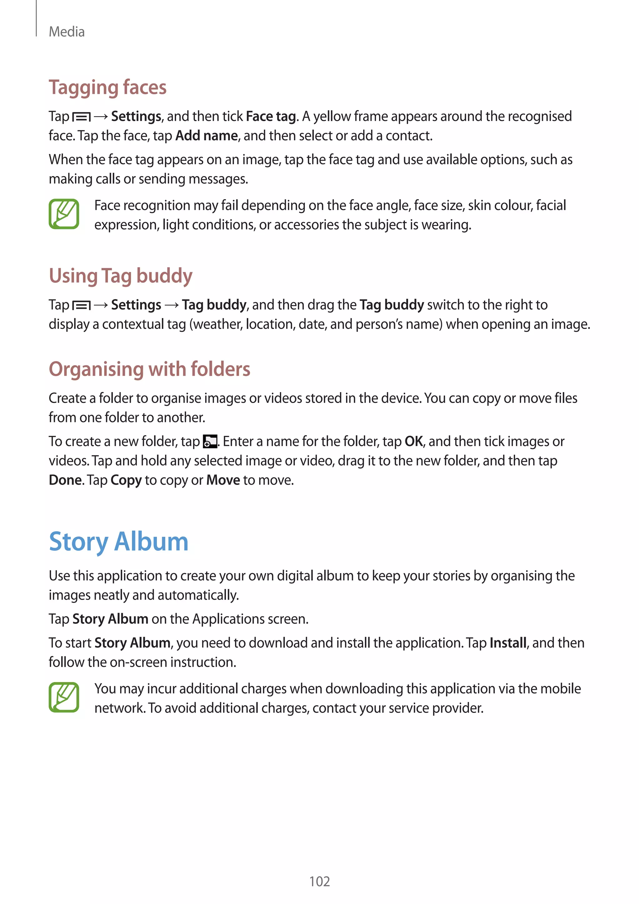 Media

Tagging faces
Tap
Settings, and then tick Face tag. A yellow frame appears around the recognised
face. Tap the face, tap Add name, and then select or add a contact.
When the face tag appears on an image, tap the face tag and use available options, such as
making calls or sending messages.
Face recognition may fail depending on the face angle, face size, skin colour, facial
expression, light conditions, or accessories the subject is wearing.

Using Tag buddy
Tap
Settings Tag buddy, and then drag the Tag buddy switch to the right to
display a contextual tag (weather, location, date, and person’s name) when opening an image.

Organising with folders
Create a folder to organise images or videos stored in the device. You can copy or move files
from one folder to another.
To create a new folder, tap . Enter a name for the folder, tap OK, and then tick images or
videos. Tap and hold any selected image or video, drag it to the new folder, and then tap
Done. Tap Copy to copy or Move to move.

Story Album
Use this application to create your own digital album to keep your stories by organising the
images neatly and automatically.
Tap Story Album on the Applications screen.
To start Story Album, you need to download and install the application. Tap Install, and then
follow the on-screen instruction.
You may incur additional charges when downloading this application via the mobile
network. To avoid additional charges, contact your service provider.

102

 