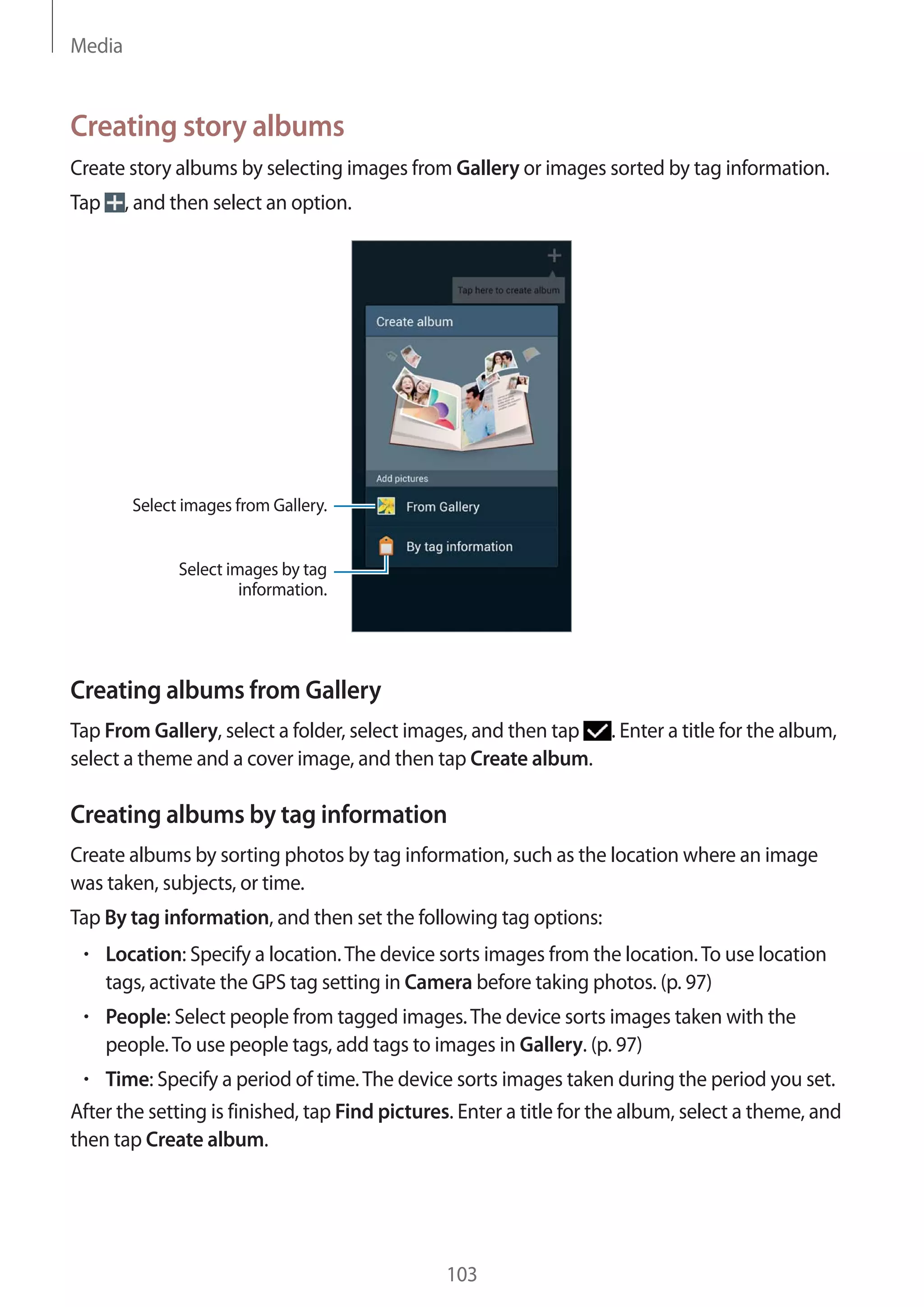 Media

Creating story albums
Create story albums by selecting images from Gallery or images sorted by tag information.
Tap

, and then select an option.

Select images from Gallery.
Select images by tag
information.

Creating albums from Gallery
Tap From Gallery, select a folder, select images, and then tap . Enter a title for the album,
select a theme and a cover image, and then tap Create album.

Creating albums by tag information
Create albums by sorting photos by tag information, such as the location where an image
was taken, subjects, or time.
Tap By tag information, and then set the following tag options:
Location: Specify a location. The device sorts images from the location. To use location
tags, activate the GPS tag setting in Camera before taking photos. (p. 97)
People: Select people from tagged images. The device sorts images taken with the
people. To use people tags, add tags to images in Gallery. (p. 97)
Time: Specify a period of time. The device sorts images taken during the period you set.
After the setting is finished, tap Find pictures. Enter a title for the album, select a theme, and
then tap Create album.

103

 