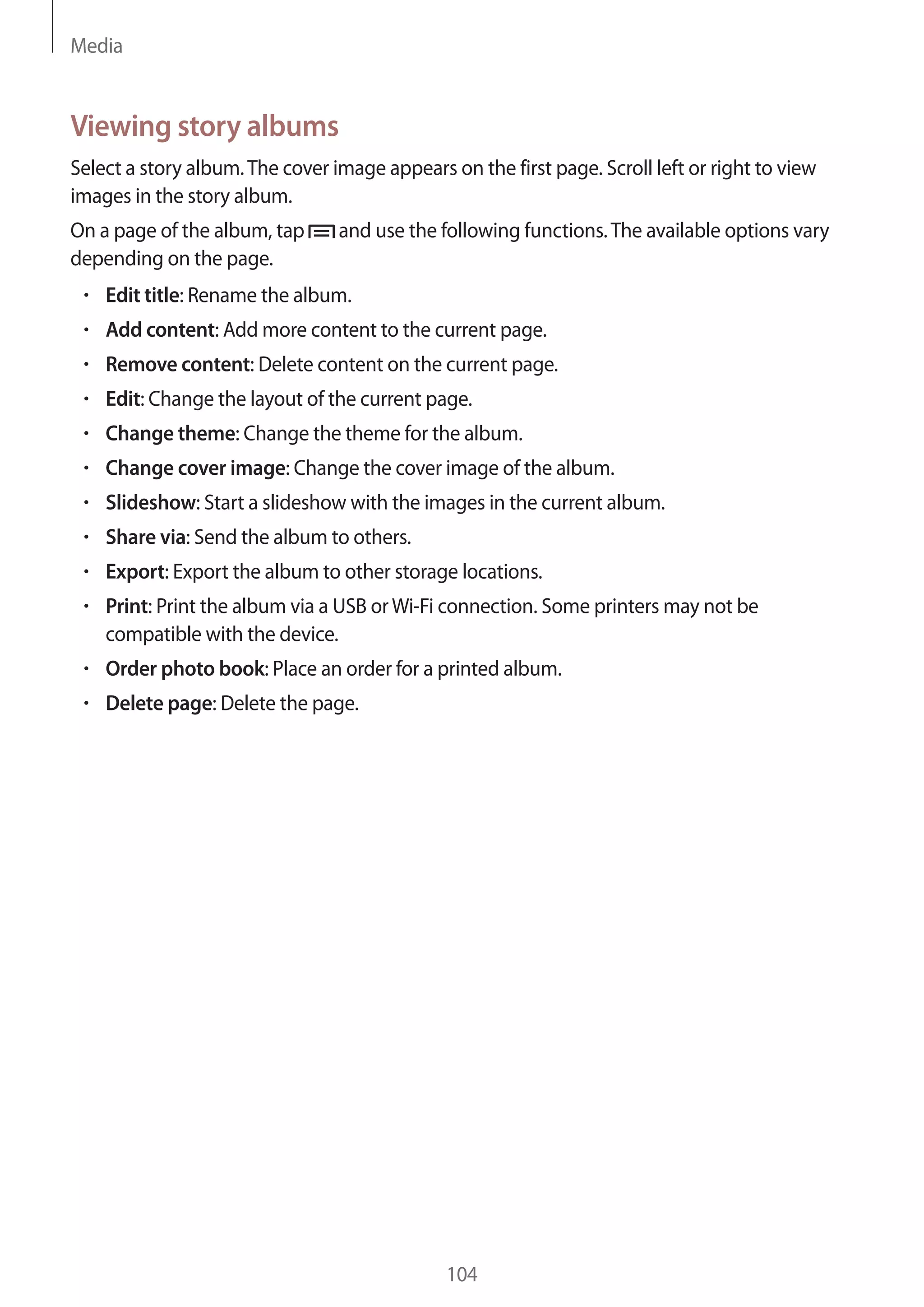 Media

Viewing story albums
Select a story album. The cover image appears on the first page. Scroll left or right to view
images in the story album.
On a page of the album, tap
depending on the page.

and use the following functions. The available options vary

Edit title: Rename the album.
Add content: Add more content to the current page.
Remove content: Delete content on the current page.
Edit: Change the layout of the current page.
Change theme: Change the theme for the album.
Change cover image: Change the cover image of the album.
Slideshow: Start a slideshow with the images in the current album.
Share via: Send the album to others.
Export: Export the album to other storage locations.
Print: Print the album via a USB or Wi-Fi connection. Some printers may not be
compatible with the device.
Order photo book: Place an order for a printed album.
Delete page: Delete the page.

104

 