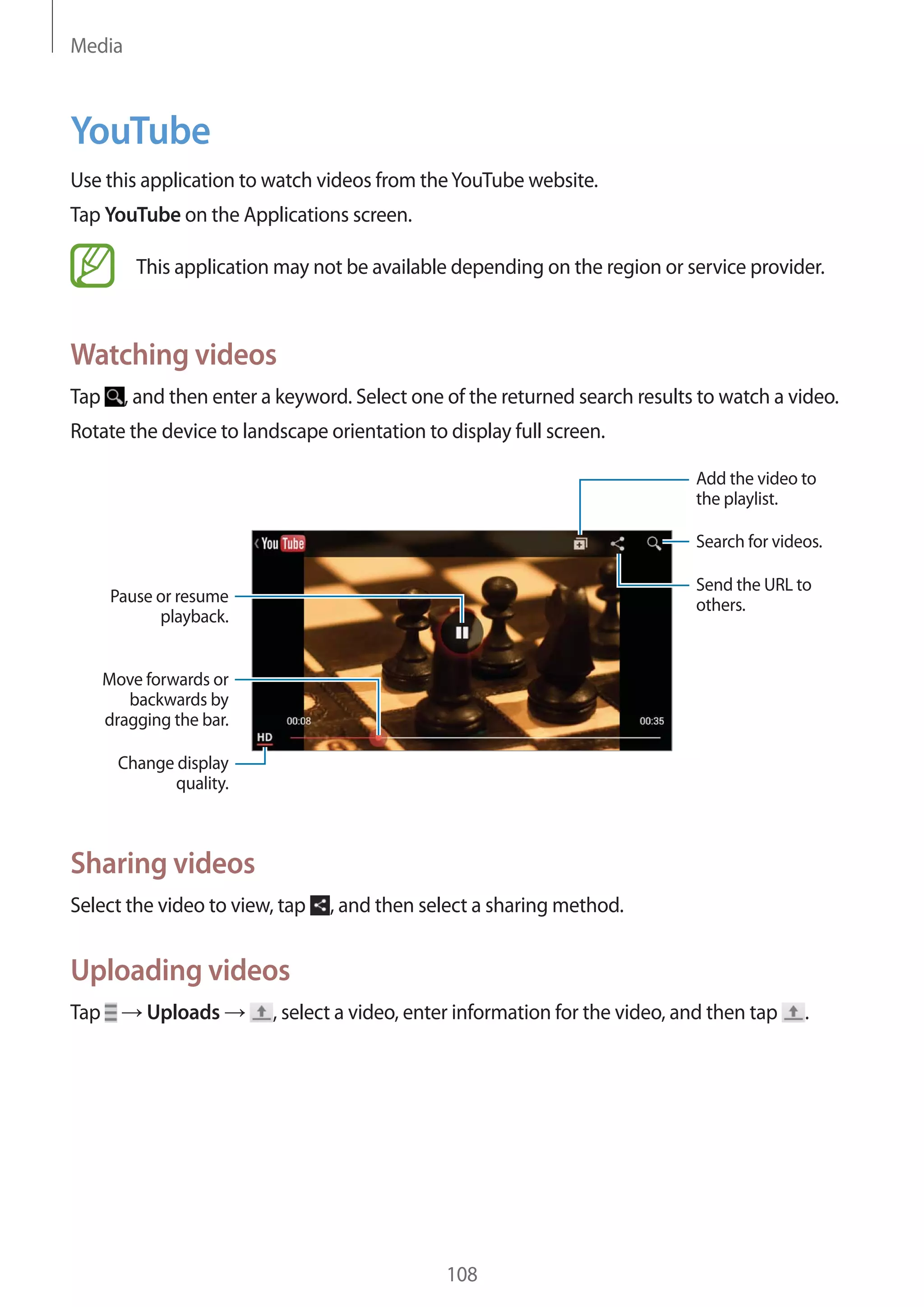Media

YouTube
Use this application to watch videos from the YouTube website.
Tap YouTube on the Applications screen.
This application may not be available depending on the region or service provider.

Watching videos
Tap

, and then enter a keyword. Select one of the returned search results to watch a video.

Rotate the device to landscape orientation to display full screen.
Add the video to
the playlist.
Search for videos.
Send the URL to
others.

Pause or resume
playback.
Move forwards or
backwards by
dragging the bar.
Change display
quality.

Sharing videos
Select the video to view, tap

, and then select a sharing method.

Uploading videos
Tap

Uploads

, select a video, enter information for the video, and then tap

108

.

 