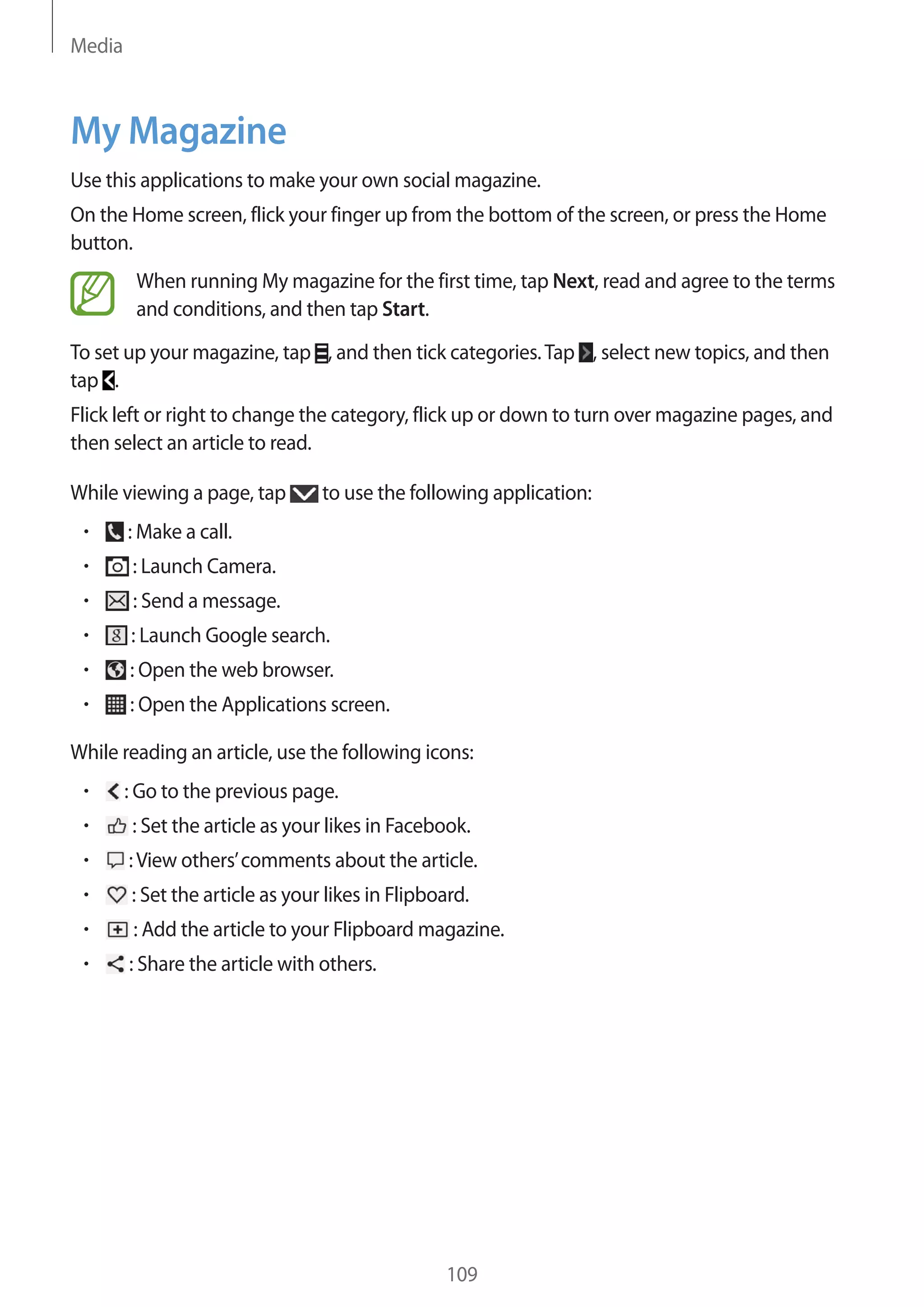 Media

My Magazine
Use this applications to make your own social magazine.
On the Home screen, flick your finger up from the bottom of the screen, or press the Home
button.
When running My magazine for the first time, tap Next, read and agree to the terms
and conditions, and then tap Start.
To set up your magazine, tap , and then tick categories. Tap , select new topics, and then
tap .
Flick left or right to change the category, flick up or down to turn over magazine pages, and
then select an article to read.
While viewing a page, tap

to use the following application:

: Make a call.
: Launch Camera.
: Send a message.
: Launch Google search.
: Open the web browser.
: Open the Applications screen.
While reading an article, use the following icons:
: Go to the previous page.
: Set the article as your likes in Facebook.
: View others’ comments about the article.
: Set the article as your likes in Flipboard.
: Add the article to your Flipboard magazine.
: Share the article with others.

109

 