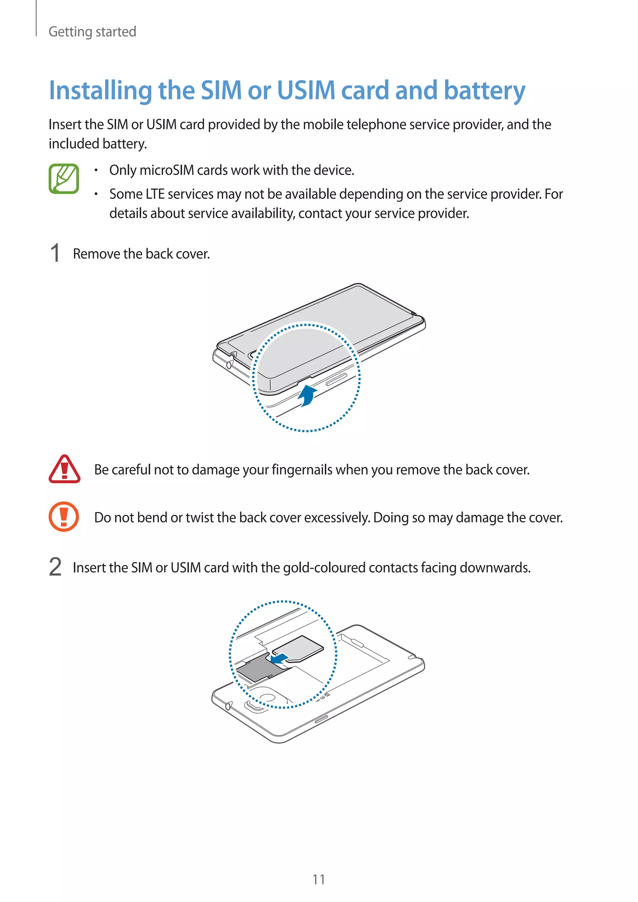 Getting started

Installing the SIM or USIM card and battery
Insert the SIM or USIM card provided by the mobile telephone service provider, and the
included battery.
Only microSIM cards work with the device.
Some LTE services may not be available depending on the service provider. For
details about service availability, contact your service provider.

1

Remove the back cover.

Be careful not to damage your fingernails when you remove the back cover.
Do not bend or twist the back cover excessively. Doing so may damage the cover.

2

Insert the SIM or USIM card with the gold-coloured contacts facing downwards.

11

 