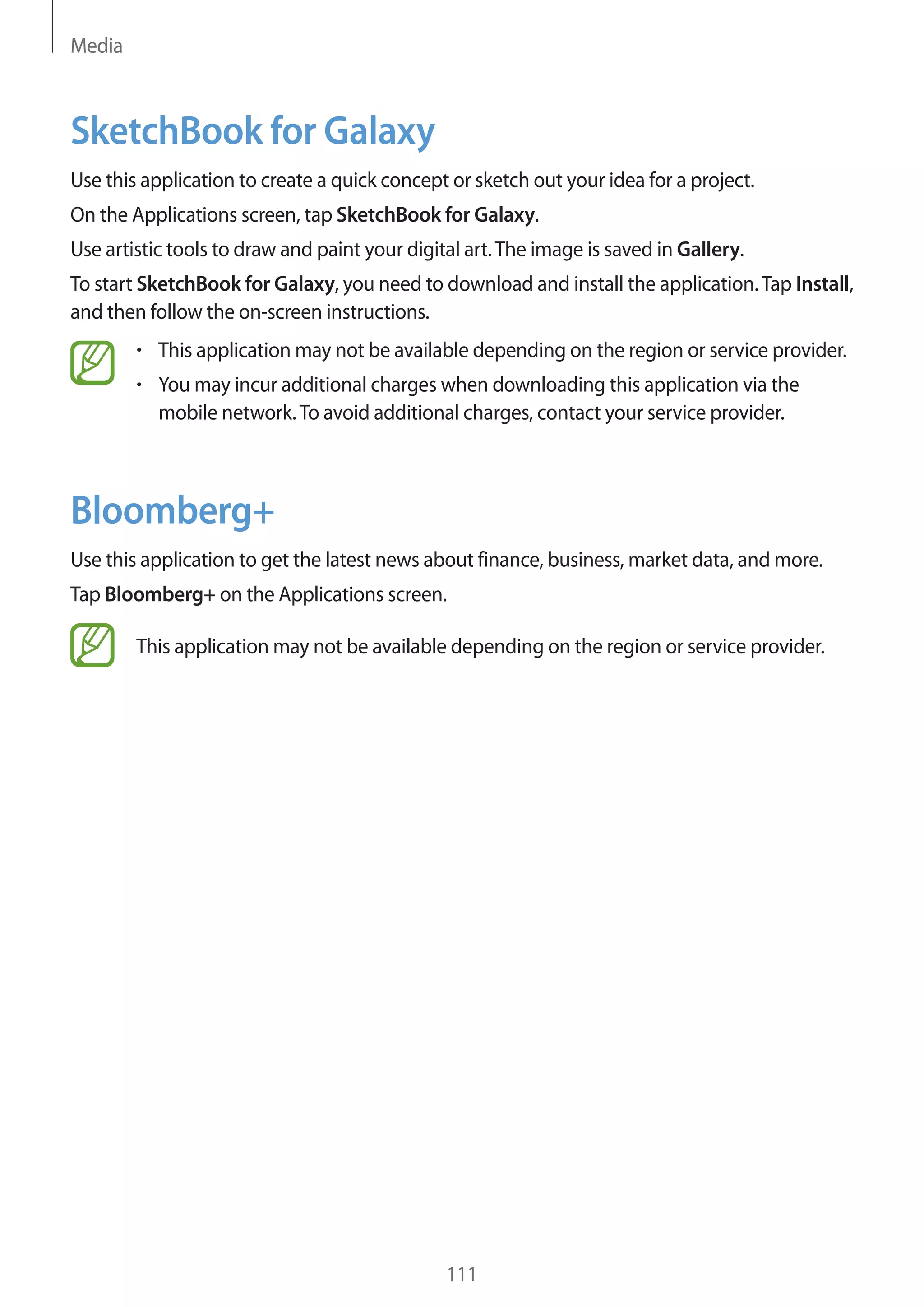 Media

SketchBook for Galaxy
Use this application to create a quick concept or sketch out your idea for a project.
On the Applications screen, tap SketchBook for Galaxy.
Use artistic tools to draw and paint your digital art. The image is saved in Gallery.
To start SketchBook for Galaxy, you need to download and install the application. Tap Install,
and then follow the on-screen instructions.
This application may not be available depending on the region or service provider.
You may incur additional charges when downloading this application via the
mobile network. To avoid additional charges, contact your service provider.

Bloomberg+
Use this application to get the latest news about finance, business, market data, and more.
Tap Bloomberg+ on the Applications screen.
This application may not be available depending on the region or service provider.

111

 