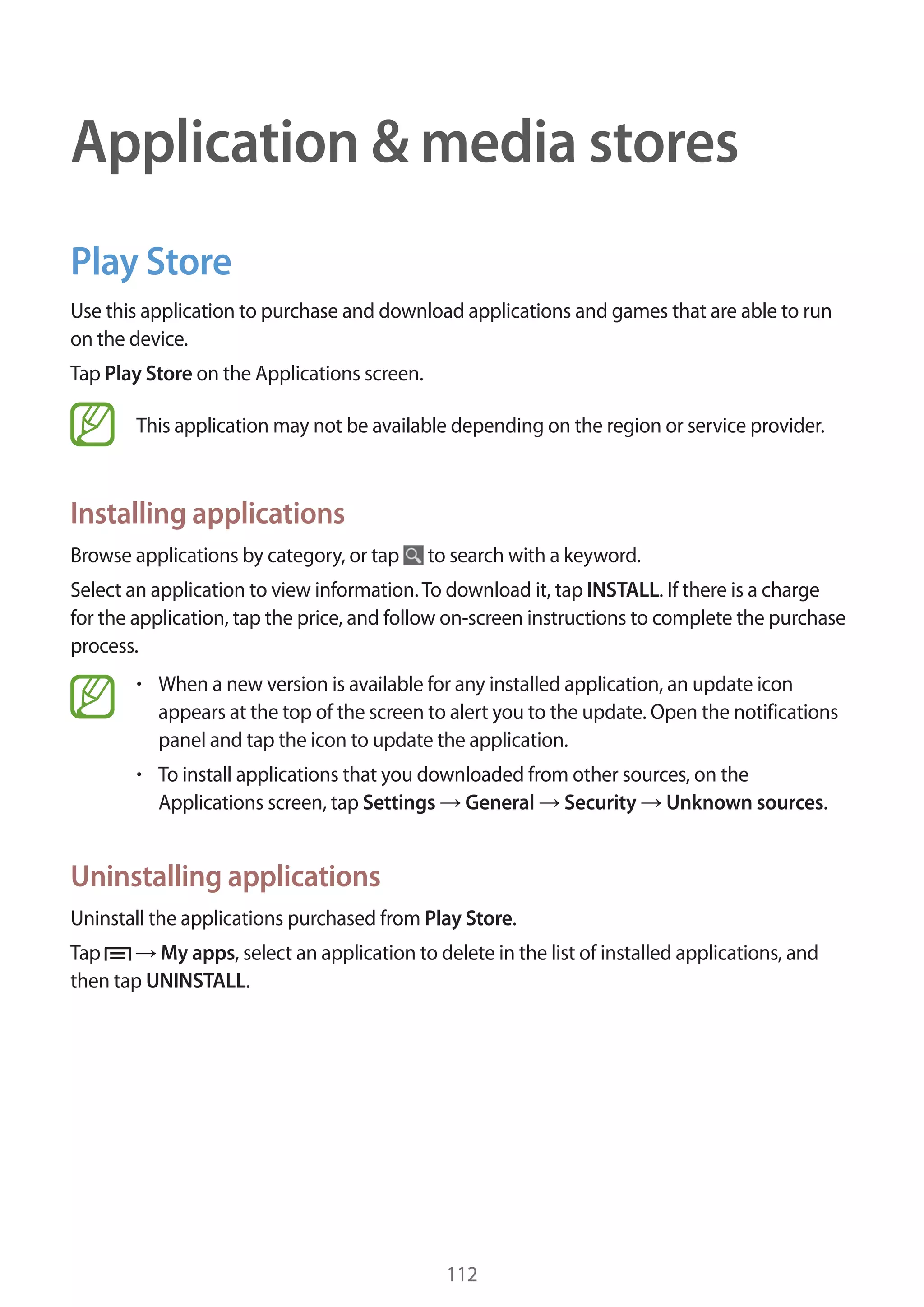 Application & media stores
Play Store
Use this application to purchase and download applications and games that are able to run
on the device.
Tap Play Store on the Applications screen.
This application may not be available depending on the region or service provider.

Installing applications
Browse applications by category, or tap

to search with a keyword.

Select an application to view information. To download it, tap INSTALL. If there is a charge
for the application, tap the price, and follow on-screen instructions to complete the purchase
process.
When a new version is available for any installed application, an update icon
appears at the top of the screen to alert you to the update. Open the notifications
panel and tap the icon to update the application.
To install applications that you downloaded from other sources, on the
Applications screen, tap Settings General Security Unknown sources.

Uninstalling applications
Uninstall the applications purchased from Play Store.
Tap
My apps, select an application to delete in the list of installed applications, and
then tap UNINSTALL.

112

 