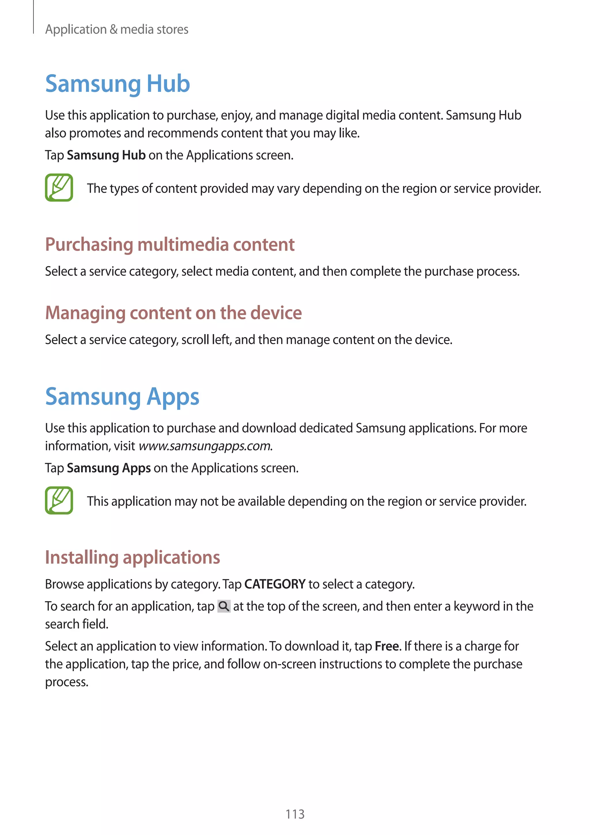 Application & media stores

Samsung Hub
Use this application to purchase, enjoy, and manage digital media content. Samsung Hub
also promotes and recommends content that you may like.
Tap Samsung Hub on the Applications screen.
The types of content provided may vary depending on the region or service provider.

Purchasing multimedia content
Select a service category, select media content, and then complete the purchase process.

Managing content on the device
Select a service category, scroll left, and then manage content on the device.

Samsung Apps
Use this application to purchase and download dedicated Samsung applications. For more
information, visit www.samsungapps.com.
Tap Samsung Apps on the Applications screen.
This application may not be available depending on the region or service provider.

Installing applications
Browse applications by category. Tap CATEGORY to select a category.
To search for an application, tap
search field.

at the top of the screen, and then enter a keyword in the

Select an application to view information. To download it, tap Free. If there is a charge for
the application, tap the price, and follow on-screen instructions to complete the purchase
process.

113

 