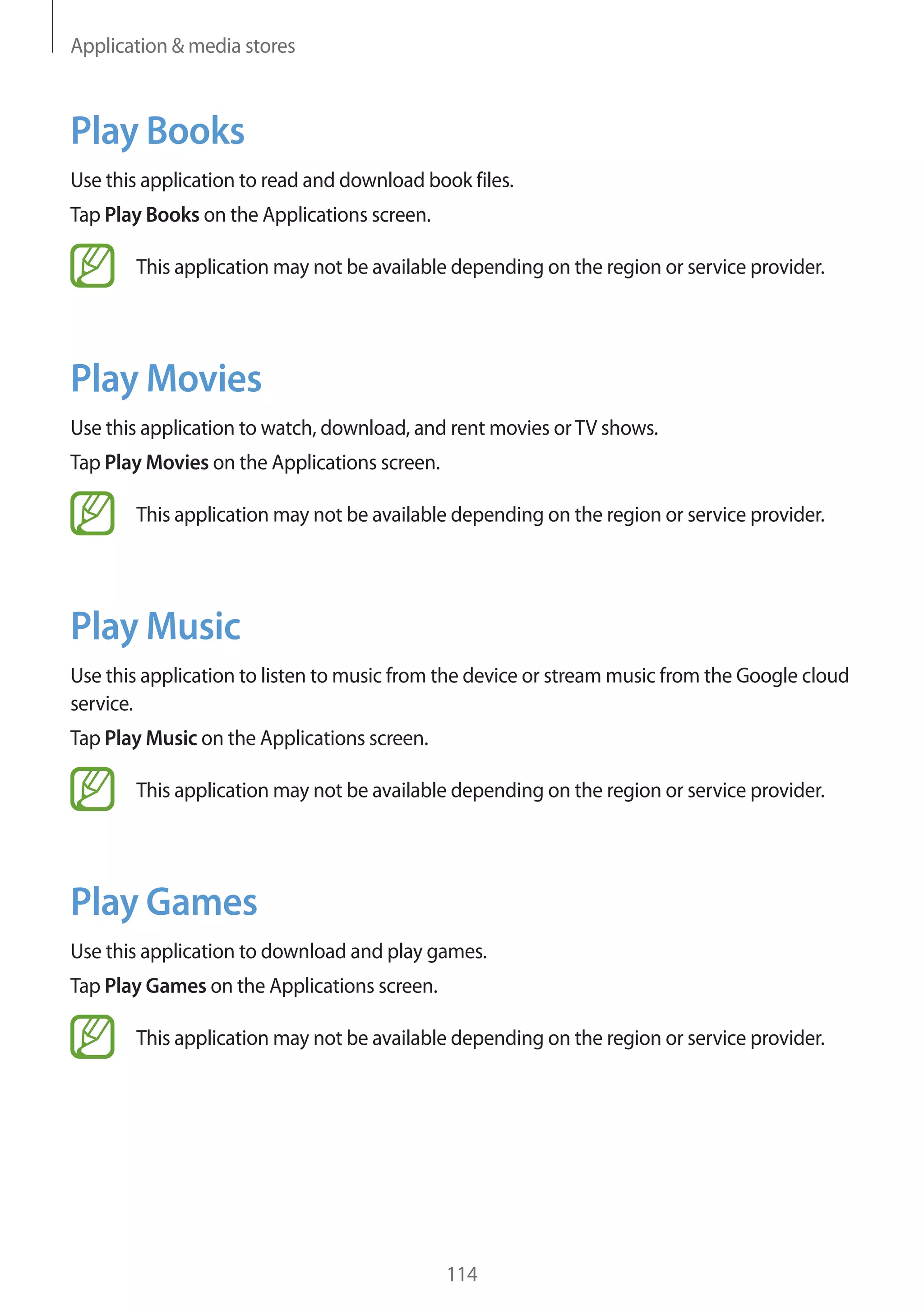 Application & media stores

Play Books
Use this application to read and download book files.
Tap Play Books on the Applications screen.
This application may not be available depending on the region or service provider.

Play Movies
Use this application to watch, download, and rent movies or TV shows.
Tap Play Movies on the Applications screen.
This application may not be available depending on the region or service provider.

Play Music
Use this application to listen to music from the device or stream music from the Google cloud
service.
Tap Play Music on the Applications screen.
This application may not be available depending on the region or service provider.

Play Games
Use this application to download and play games.
Tap Play Games on the Applications screen.
This application may not be available depending on the region or service provider.

114

 