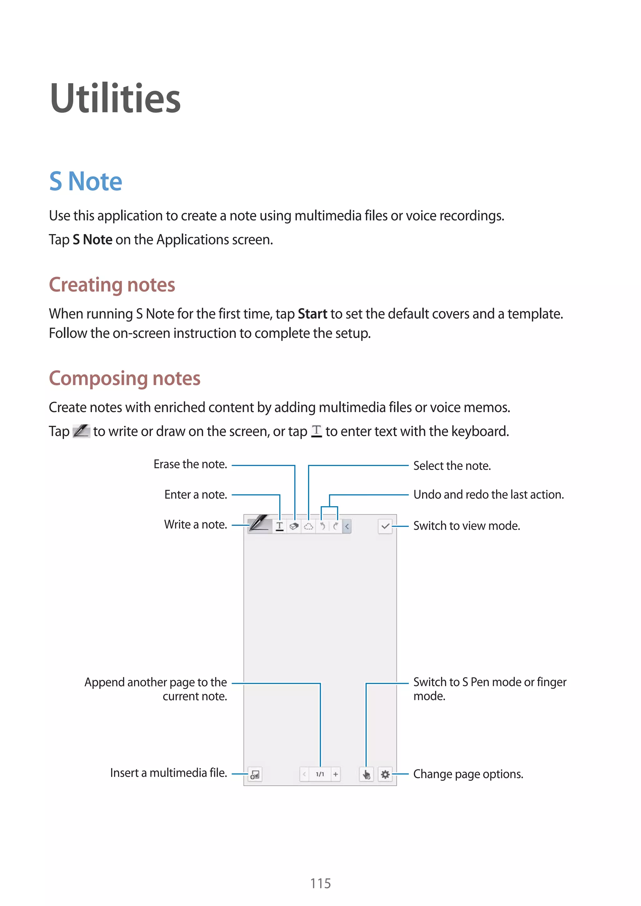 Utilities
S Note
Use this application to create a note using multimedia files or voice recordings.
Tap S Note on the Applications screen.

Creating notes
When running S Note for the first time, tap Start to set the default covers and a template.
Follow the on-screen instruction to complete the setup.

Composing notes
Create notes with enriched content by adding multimedia files or voice memos.
Tap

to write or draw on the screen, or tap

to enter text with the keyboard.

Erase the note.

Select the note.

Enter a note.

Undo and redo the last action.

Write a note.

Switch to view mode.

Switch to S Pen mode or finger
mode.

Append another page to the
current note.

Insert a multimedia file.

Change page options.

115

 