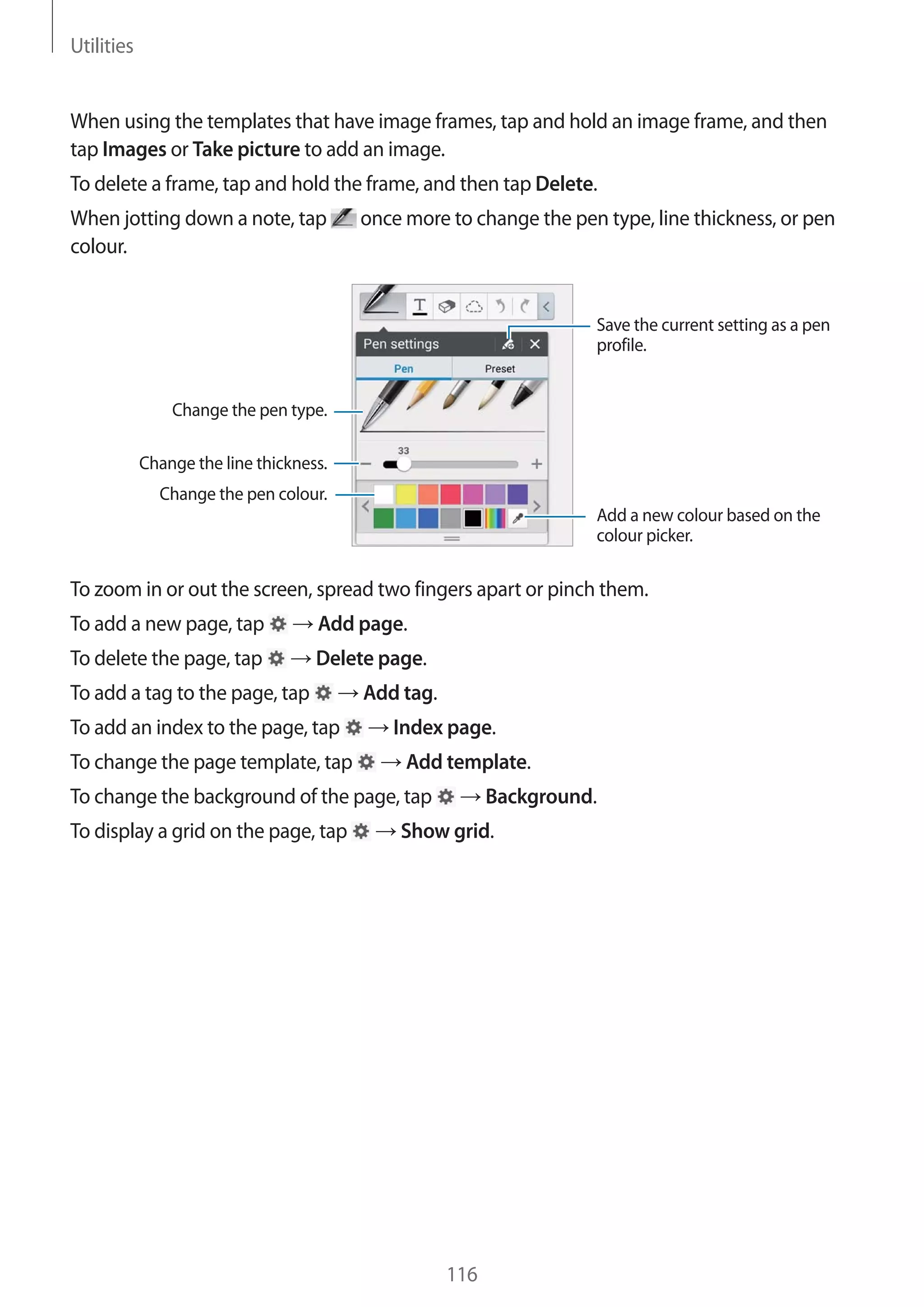 Utilities

When using the templates that have image frames, tap and hold an image frame, and then
tap Images or Take picture to add an image.
To delete a frame, tap and hold the frame, and then tap Delete.
When jotting down a note, tap
colour.

once more to change the pen type, line thickness, or pen

Save the current setting as a pen
profile.

Change the pen type.
Change the line thickness.
Change the pen colour.
Add a new colour based on the
colour picker.

To zoom in or out the screen, spread two fingers apart or pinch them.
To add a new page, tap

Add page.

To delete the page, tap

Delete page.

To add a tag to the page, tap
To add an index to the page, tap
To change the page template, tap

Add tag.
Index page.
Add template.

To change the background of the page, tap
To display a grid on the page, tap

Background.

Show grid.

116

 