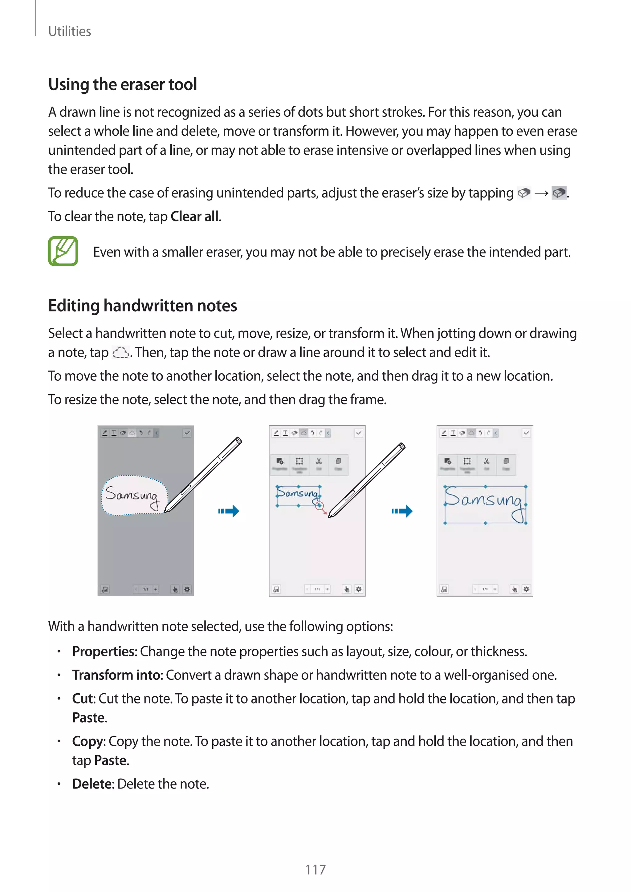 Utilities

Using the eraser tool
A drawn line is not recognized as a series of dots but short strokes. For this reason, you can
select a whole line and delete, move or transform it. However, you may happen to even erase
unintended part of a line, or may not able to erase intensive or overlapped lines when using
the eraser tool.
To reduce the case of erasing unintended parts, adjust the eraser’s size by tapping

.

To clear the note, tap Clear all.
Even with a smaller eraser, you may not be able to precisely erase the intended part.

Editing handwritten notes
Select a handwritten note to cut, move, resize, or transform it. When jotting down or drawing
a note, tap . Then, tap the note or draw a line around it to select and edit it.
To move the note to another location, select the note, and then drag it to a new location.
To resize the note, select the note, and then drag the frame.

With a handwritten note selected, use the following options:
Properties: Change the note properties such as layout, size, colour, or thickness.
Transform into: Convert a drawn shape or handwritten note to a well-organised one.
Cut: Cut the note. To paste it to another location, tap and hold the location, and then tap
Paste.
Copy: Copy the note. To paste it to another location, tap and hold the location, and then
tap Paste.
Delete: Delete the note.

117

 