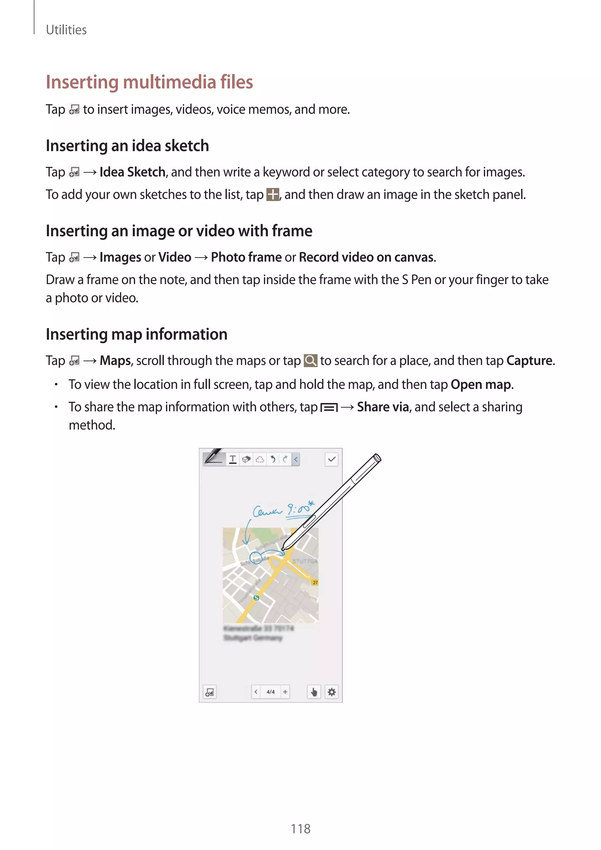 Utilities

Inserting multimedia files
Tap

to insert images, videos, voice memos, and more.

Inserting an idea sketch
Tap

Idea Sketch, and then write a keyword or select category to search for images.

To add your own sketches to the list, tap

, and then draw an image in the sketch panel.

Inserting an image or video with frame
Tap

Images or Video

Photo frame or Record video on canvas.

Draw a frame on the note, and then tap inside the frame with the S Pen or your finger to take
a photo or video.

Inserting map information
Tap

Maps, scroll through the maps or tap

to search for a place, and then tap Capture.

To view the location in full screen, tap and hold the map, and then tap Open map.
To share the map information with others, tap
method.

118

Share via, and select a sharing

 