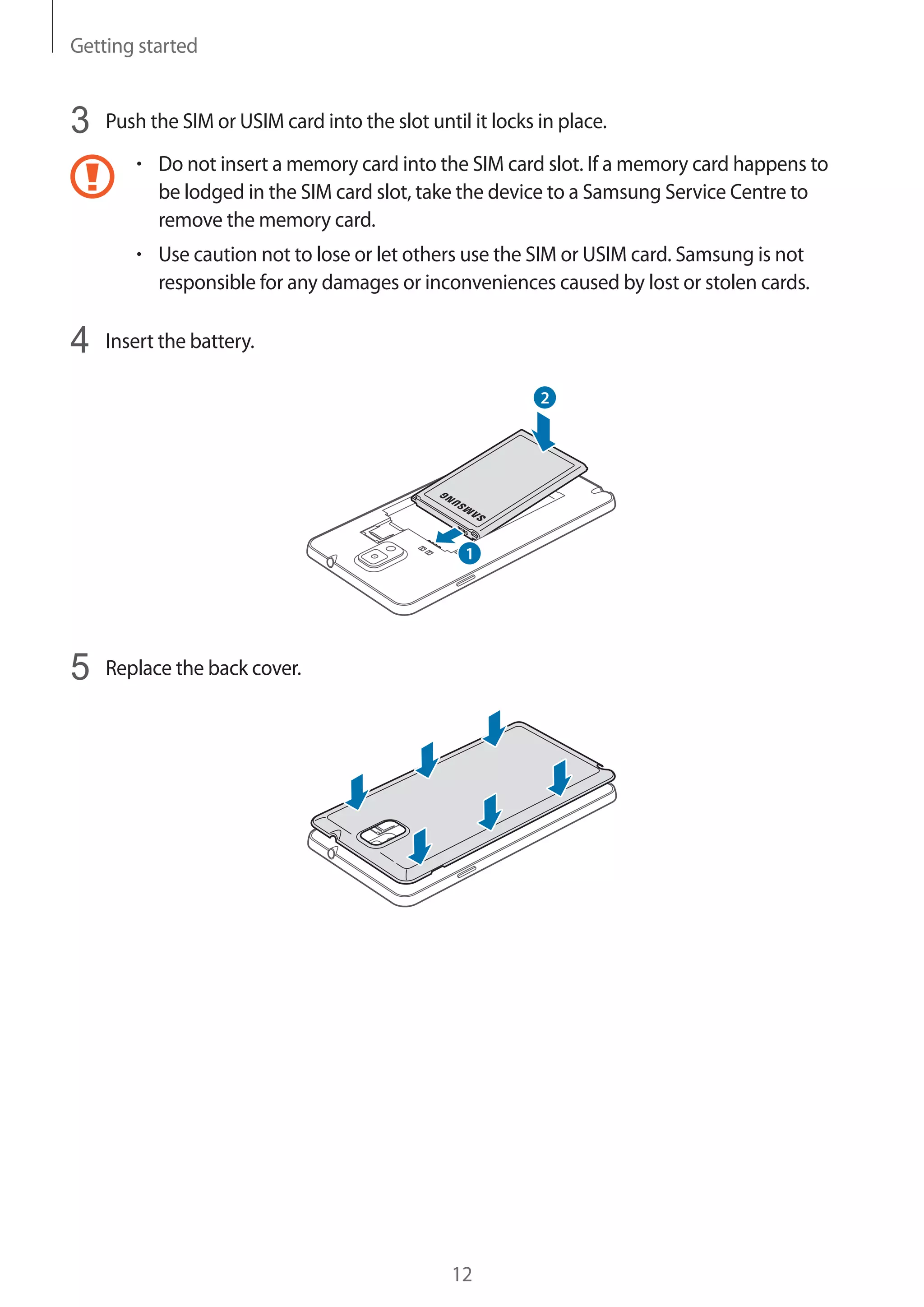 Getting started

3

Push the SIM or USIM card into the slot until it locks in place.
Do not insert a memory card into the SIM card slot. If a memory card happens to
be lodged in the SIM card slot, take the device to a Samsung Service Centre to
remove the memory card.
Use caution not to lose or let others use the SIM or USIM card. Samsung is not
responsible for any damages or inconveniences caused by lost or stolen cards.

4

Insert the battery.

5

Replace the back cover.

12

 
