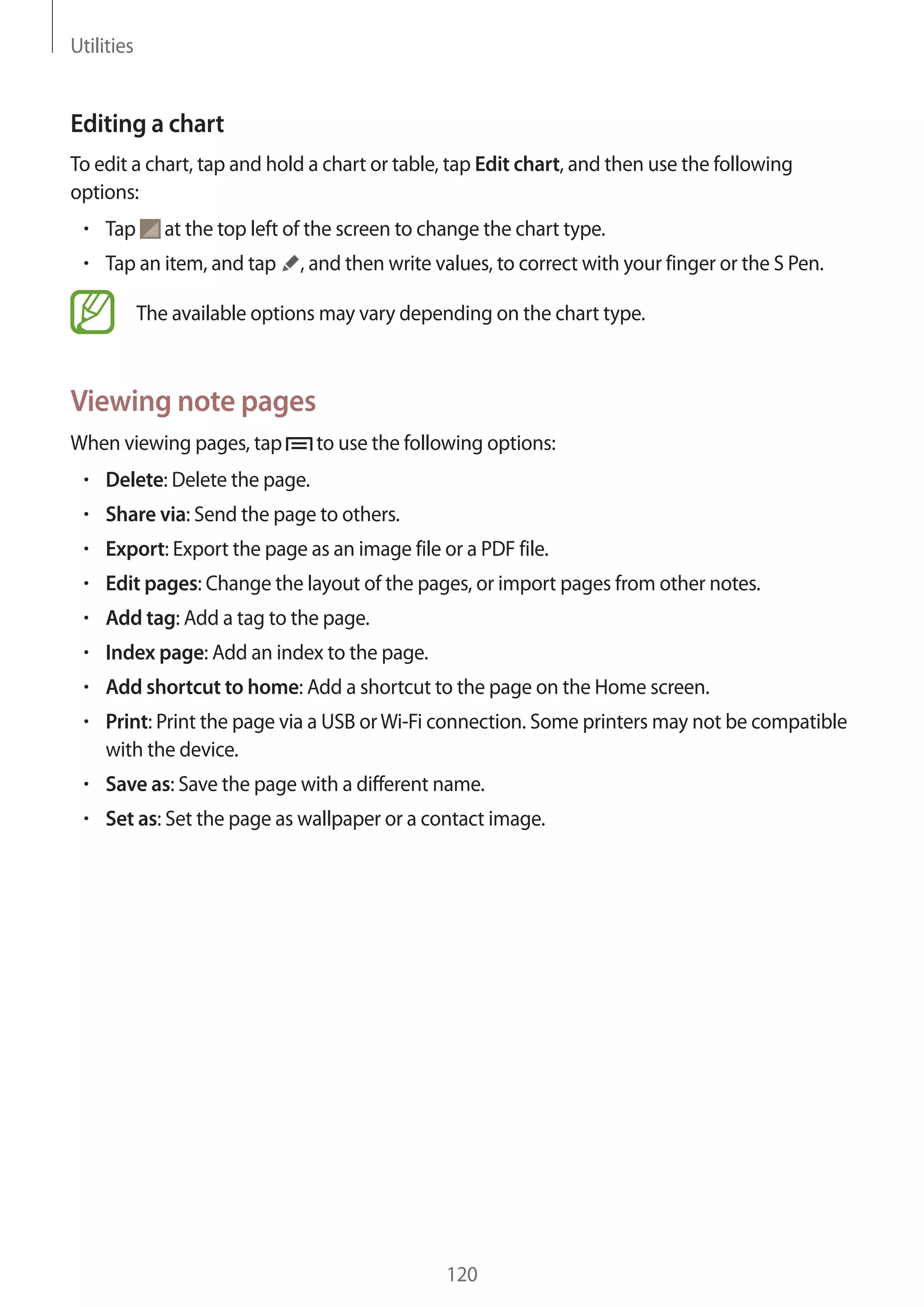 Utilities

Editing a chart
To edit a chart, tap and hold a chart or table, tap Edit chart, and then use the following
options:
Tap

at the top left of the screen to change the chart type.

Tap an item, and tap

, and then write values, to correct with your finger or the S Pen.

The available options may vary depending on the chart type.

Viewing note pages
When viewing pages, tap

to use the following options:

Delete: Delete the page.
Share via: Send the page to others.
Export: Export the page as an image file or a PDF file.
Edit pages: Change the layout of the pages, or import pages from other notes.
Add tag: Add a tag to the page.
Index page: Add an index to the page.
Add shortcut to home: Add a shortcut to the page on the Home screen.
Print: Print the page via a USB or Wi-Fi connection. Some printers may not be compatible
with the device.
Save as: Save the page with a different name.
Set as: Set the page as wallpaper or a contact image.

120

 