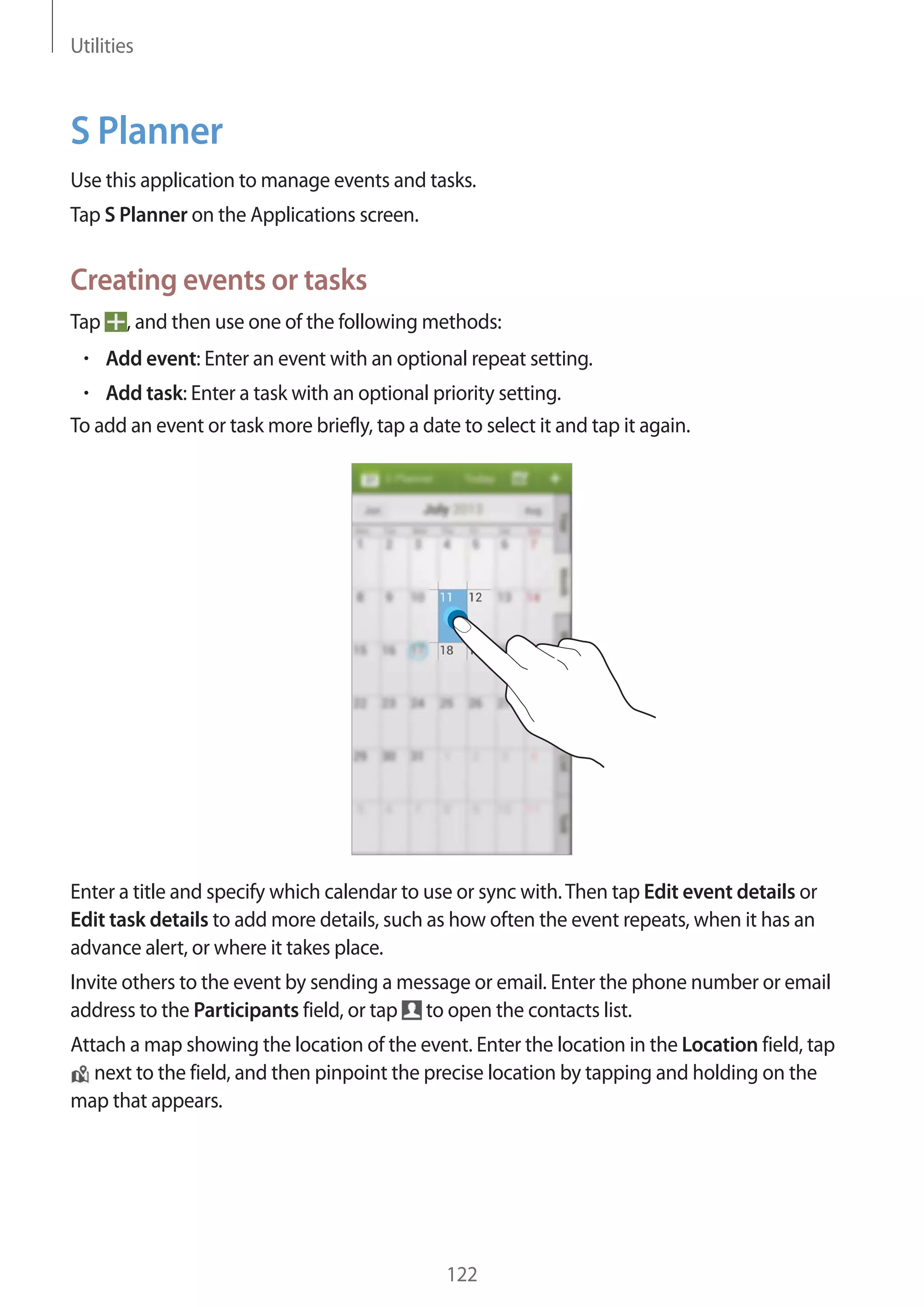 Utilities

S Planner
Use this application to manage events and tasks.
Tap S Planner on the Applications screen.

Creating events or tasks
Tap

, and then use one of the following methods:
Add event: Enter an event with an optional repeat setting.

Add task: Enter a task with an optional priority setting.
To add an event or task more briefly, tap a date to select it and tap it again.

Enter a title and specify which calendar to use or sync with. Then tap Edit event details or
Edit task details to add more details, such as how often the event repeats, when it has an
advance alert, or where it takes place.
Invite others to the event by sending a message or email. Enter the phone number or email
address to the Participants field, or tap to open the contacts list.
Attach a map showing the location of the event. Enter the location in the Location field, tap
next to the field, and then pinpoint the precise location by tapping and holding on the
map that appears.

122

 