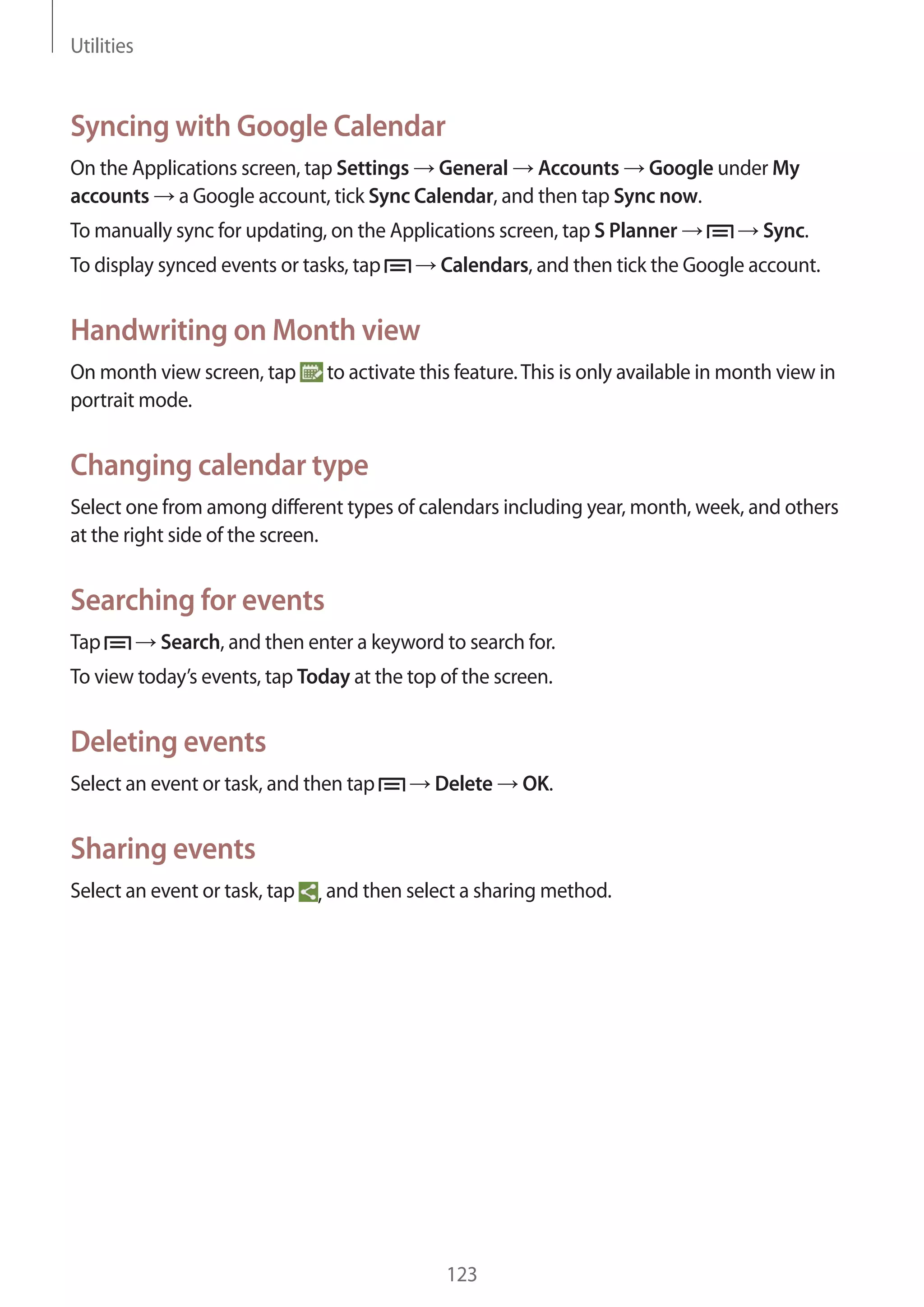Utilities

Syncing with Google Calendar
On the Applications screen, tap Settings General Accounts Google under My
accounts a Google account, tick Sync Calendar, and then tap Sync now.
To manually sync for updating, on the Applications screen, tap S Planner
To display synced events or tasks, tap

Sync.

Calendars, and then tick the Google account.

Handwriting on Month view
On month view screen, tap
portrait mode.

to activate this feature. This is only available in month view in

Changing calendar type
Select one from among different types of calendars including year, month, week, and others
at the right side of the screen.

Searching for events
Tap

Search, and then enter a keyword to search for.

To view today’s events, tap Today at the top of the screen.

Deleting events
Select an event or task, and then tap

Delete

OK.

Sharing events
Select an event or task, tap

, and then select a sharing method.

123

 
