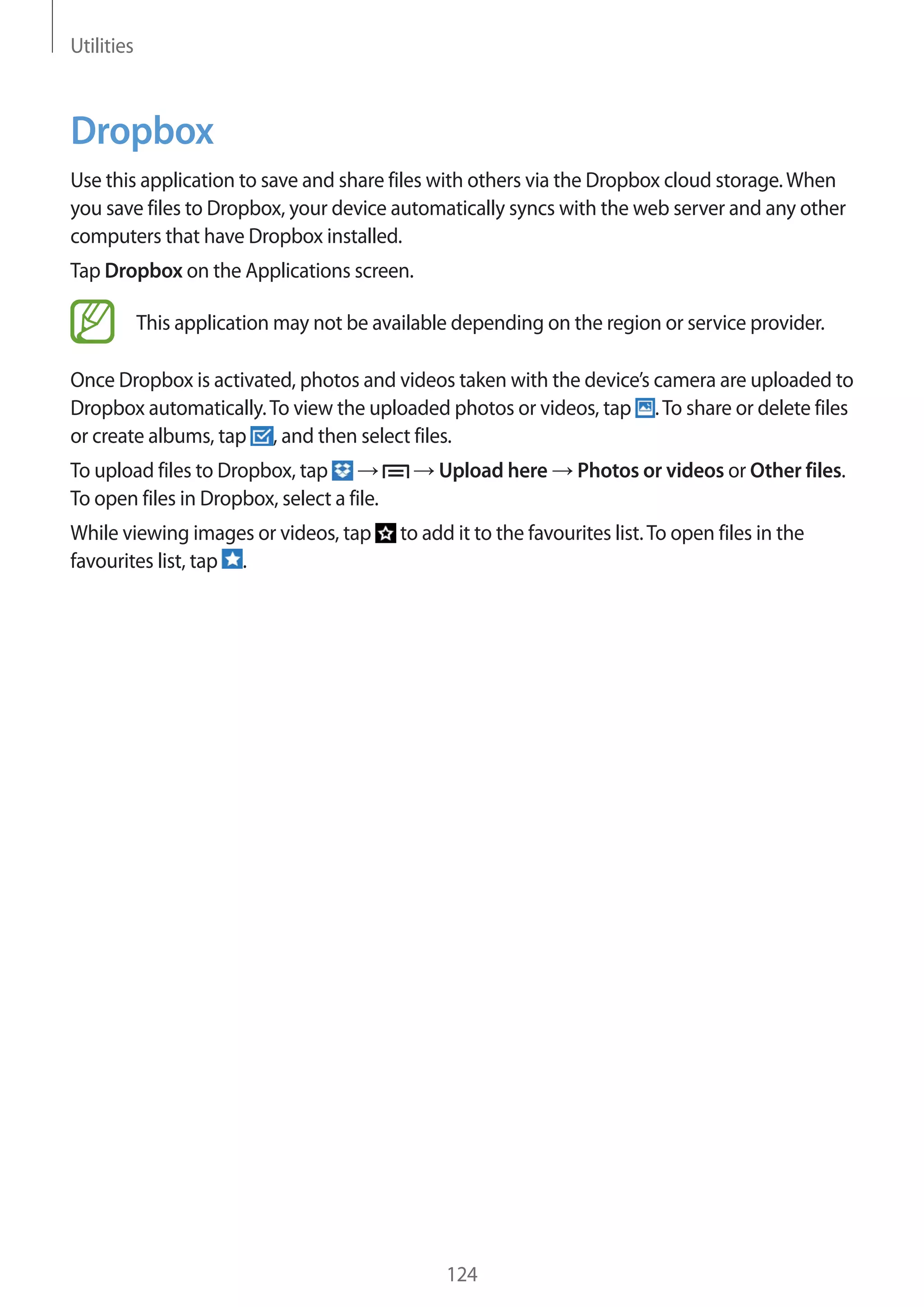 Utilities

Dropbox
Use this application to save and share files with others via the Dropbox cloud storage. When
you save files to Dropbox, your device automatically syncs with the web server and any other
computers that have Dropbox installed.
Tap Dropbox on the Applications screen.
This application may not be available depending on the region or service provider.
Once Dropbox is activated, photos and videos taken with the device’s camera are uploaded to
Dropbox automatically. To view the uploaded photos or videos, tap . To share or delete files
or create albums, tap , and then select files.
To upload files to Dropbox, tap
To open files in Dropbox, select a file.
While viewing images or videos, tap
favourites list, tap .

Upload here

Photos or videos or Other files.

to add it to the favourites list. To open files in the

124

 