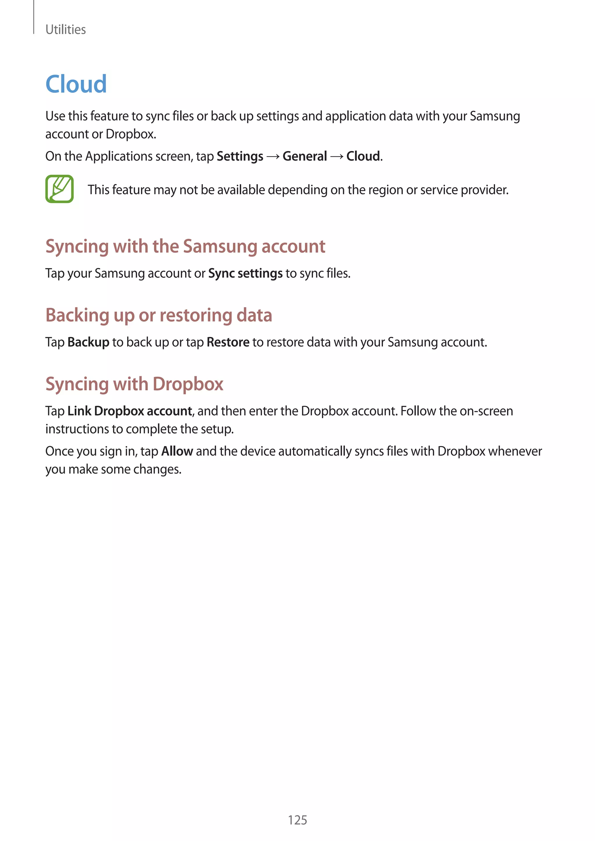 Utilities

Cloud
Use this feature to sync files or back up settings and application data with your Samsung
account or Dropbox.
On the Applications screen, tap Settings

General

Cloud.

This feature may not be available depending on the region or service provider.

Syncing with the Samsung account
Tap your Samsung account or Sync settings to sync files.

Backing up or restoring data
Tap Backup to back up or tap Restore to restore data with your Samsung account.

Syncing with Dropbox
Tap Link Dropbox account, and then enter the Dropbox account. Follow the on-screen
instructions to complete the setup.
Once you sign in, tap Allow and the device automatically syncs files with Dropbox whenever
you make some changes.

125

 