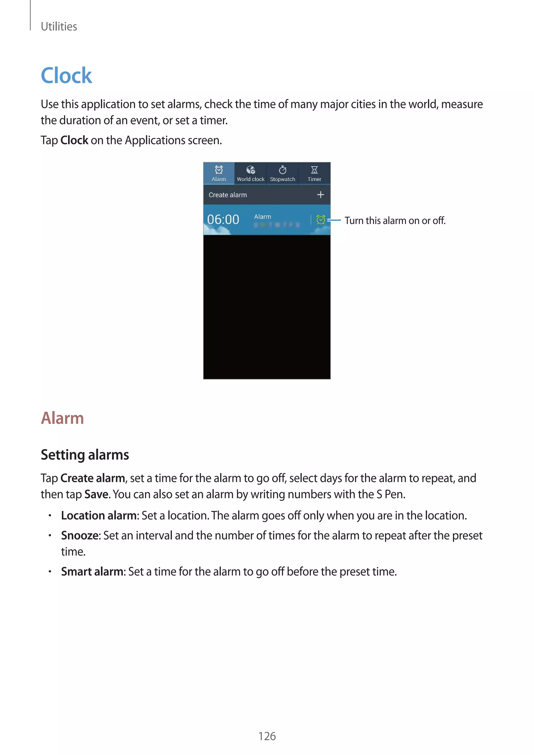 Utilities

Clock
Use this application to set alarms, check the time of many major cities in the world, measure
the duration of an event, or set a timer.
Tap Clock on the Applications screen.

Turn this alarm on or off.

Alarm
Setting alarms
Tap Create alarm, set a time for the alarm to go off, select days for the alarm to repeat, and
then tap Save. You can also set an alarm by writing numbers with the S Pen.
Location alarm: Set a location. The alarm goes off only when you are in the location.
Snooze: Set an interval and the number of times for the alarm to repeat after the preset
time.
Smart alarm: Set a time for the alarm to go off before the preset time.

126

 