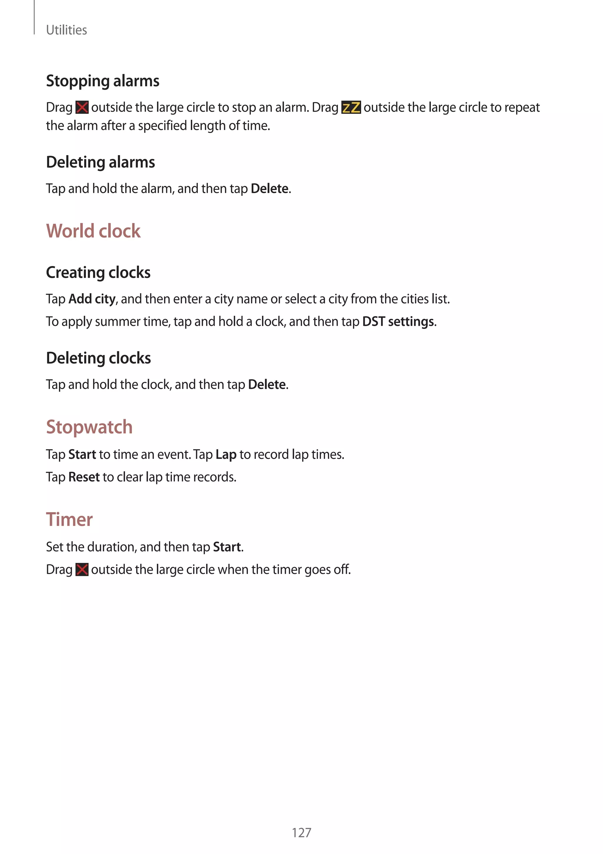 Utilities

Stopping alarms
Drag outside the large circle to stop an alarm. Drag
the alarm after a specified length of time.

outside the large circle to repeat

Deleting alarms
Tap and hold the alarm, and then tap Delete.

World clock
Creating clocks
Tap Add city, and then enter a city name or select a city from the cities list.
To apply summer time, tap and hold a clock, and then tap DST settings.

Deleting clocks
Tap and hold the clock, and then tap Delete.

Stopwatch
Tap Start to time an event. Tap Lap to record lap times.
Tap Reset to clear lap time records.

Timer
Set the duration, and then tap Start.
Drag

outside the large circle when the timer goes off.

127

 