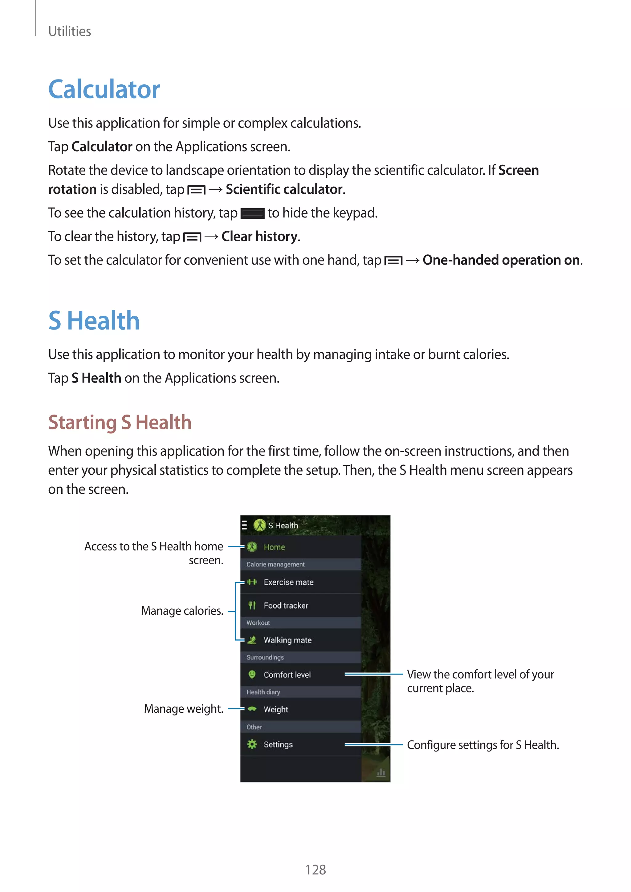 Utilities

Calculator
Use this application for simple or complex calculations.
Tap Calculator on the Applications screen.
Rotate the device to landscape orientation to display the scientific calculator. If Screen
Scientific calculator.
rotation is disabled, tap
To see the calculation history, tap
To clear the history, tap

to hide the keypad.

Clear history.

To set the calculator for convenient use with one hand, tap

One-handed operation on.

S Health
Use this application to monitor your health by managing intake or burnt calories.
Tap S Health on the Applications screen.

Starting S Health
When opening this application for the first time, follow the on-screen instructions, and then
enter your physical statistics to complete the setup. Then, the S Health menu screen appears
on the screen.

Access to the S Health home
screen.

Manage calories.

View the comfort level of your
current place.
Manage weight.
Configure settings for S Health.

128

 