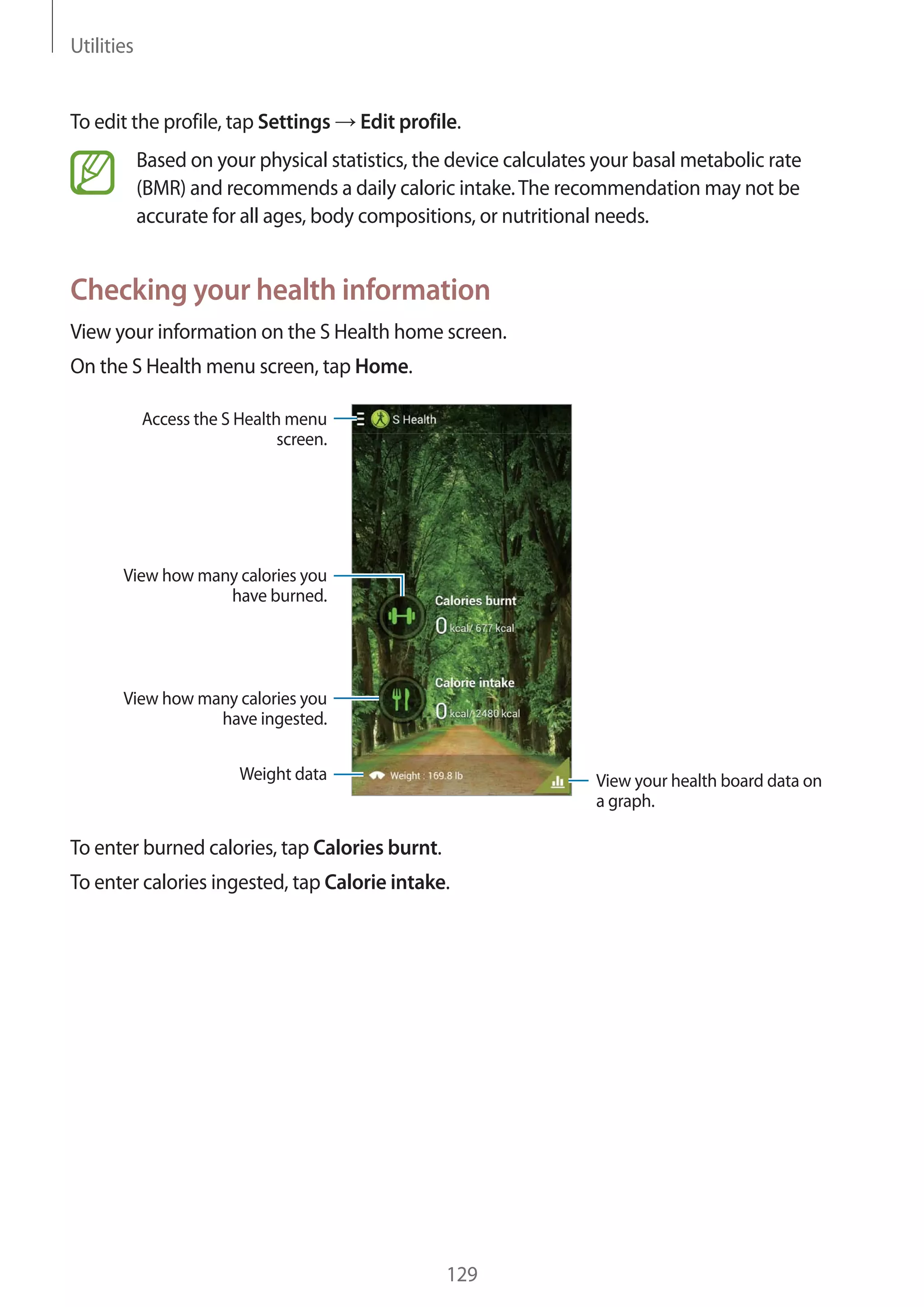 Utilities

To edit the profile, tap Settings

Edit profile.

Based on your physical statistics, the device calculates your basal metabolic rate
(BMR) and recommends a daily caloric intake. The recommendation may not be
accurate for all ages, body compositions, or nutritional needs.

Checking your health information
View your information on the S Health home screen.
On the S Health menu screen, tap Home.
Access the S Health menu
screen.

View how many calories you
have burned.

View how many calories you
have ingested.
Weight data

View your health board data on
a graph.

To enter burned calories, tap Calories burnt.
To enter calories ingested, tap Calorie intake.

129

 