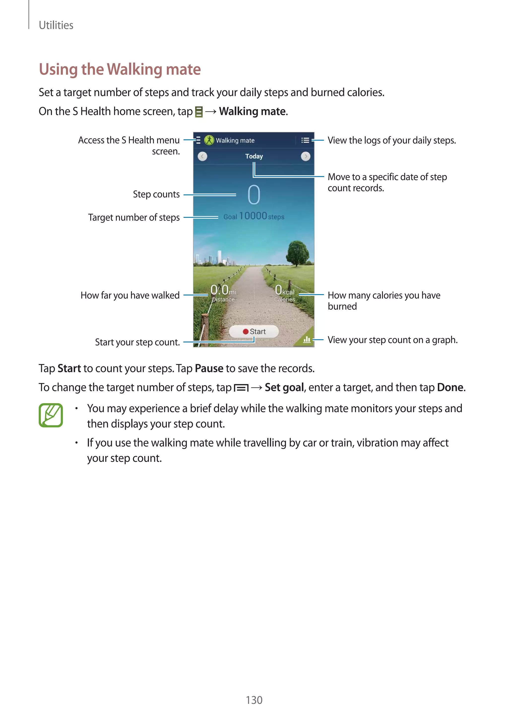 Utilities

Using the Walking mate
Set a target number of steps and track your daily steps and burned calories.
On the S Health home screen, tap

Walking mate.

Access the S Health menu
screen.

View the logs of your daily steps.

Move to a specific date of step
count records.

Step counts
Target number of steps

How many calories you have
burned

How far you have walked

View your step count on a graph.

Start your step count.

Tap Start to count your steps. Tap Pause to save the records.
To change the target number of steps, tap

Set goal, enter a target, and then tap Done.

You may experience a brief delay while the walking mate monitors your steps and
then displays your step count.
If you use the walking mate while travelling by car or train, vibration may affect
your step count.

130

 