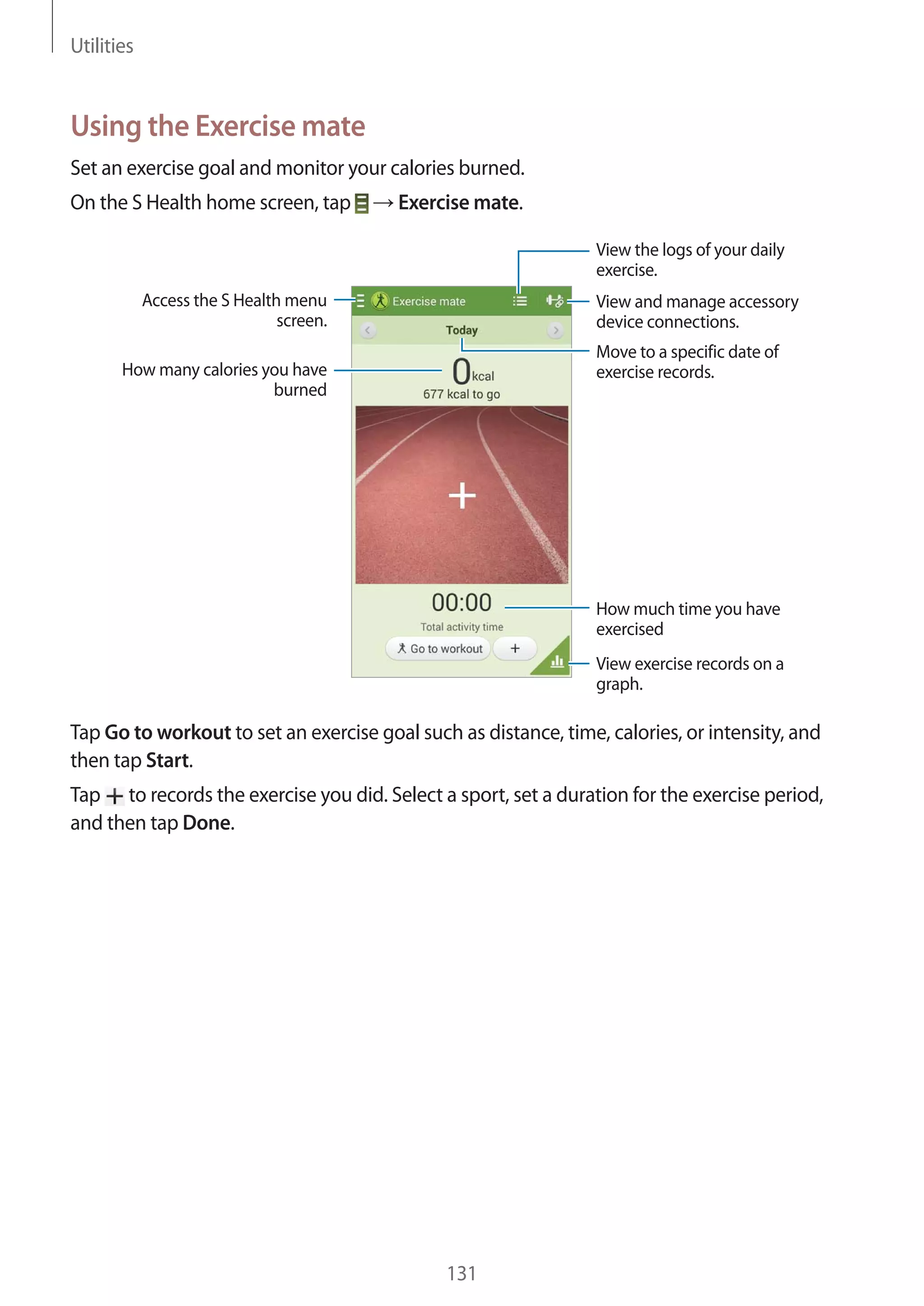 Utilities

Using the Exercise mate
Set an exercise goal and monitor your calories burned.
On the S Health home screen, tap

Exercise mate.
View the logs of your daily
exercise.

Access the S Health menu
screen.

View and manage accessory
device connections.
Move to a specific date of
exercise records.

How many calories you have
burned

How much time you have
exercised
View exercise records on a
graph.

Tap Go to workout to set an exercise goal such as distance, time, calories, or intensity, and
then tap Start.
Tap to records the exercise you did. Select a sport, set a duration for the exercise period,
and then tap Done.

131

 