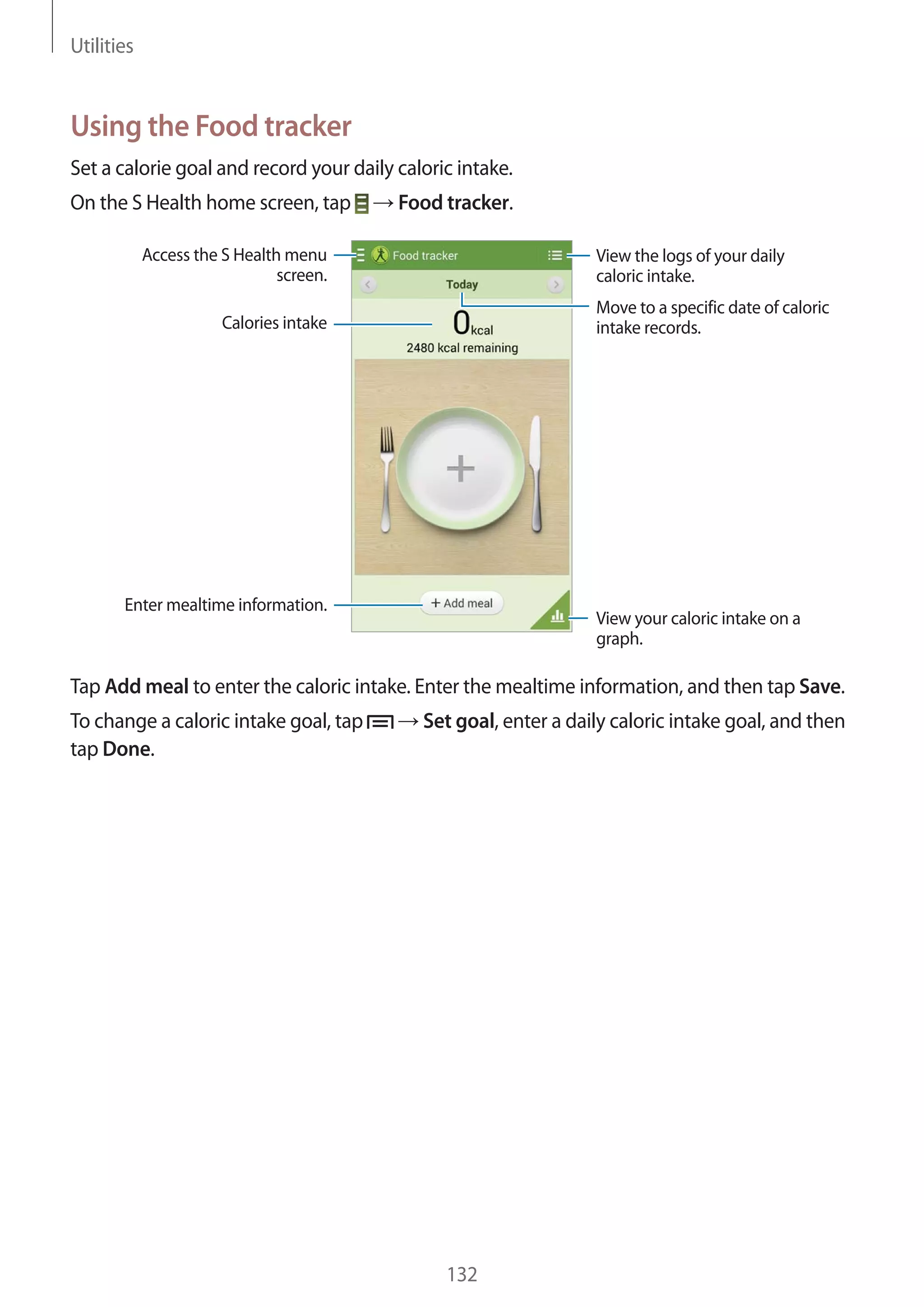 Utilities

Using the Food tracker
Set a calorie goal and record your daily caloric intake.
On the S Health home screen, tap

Food tracker.

Access the S Health menu
screen.

View the logs of your daily
caloric intake.
Move to a specific date of caloric
intake records.

Calories intake

Enter mealtime information.

View your caloric intake on a
graph.

Tap Add meal to enter the caloric intake. Enter the mealtime information, and then tap Save.
To change a caloric intake goal, tap
tap Done.

Set goal, enter a daily caloric intake goal, and then

132

 