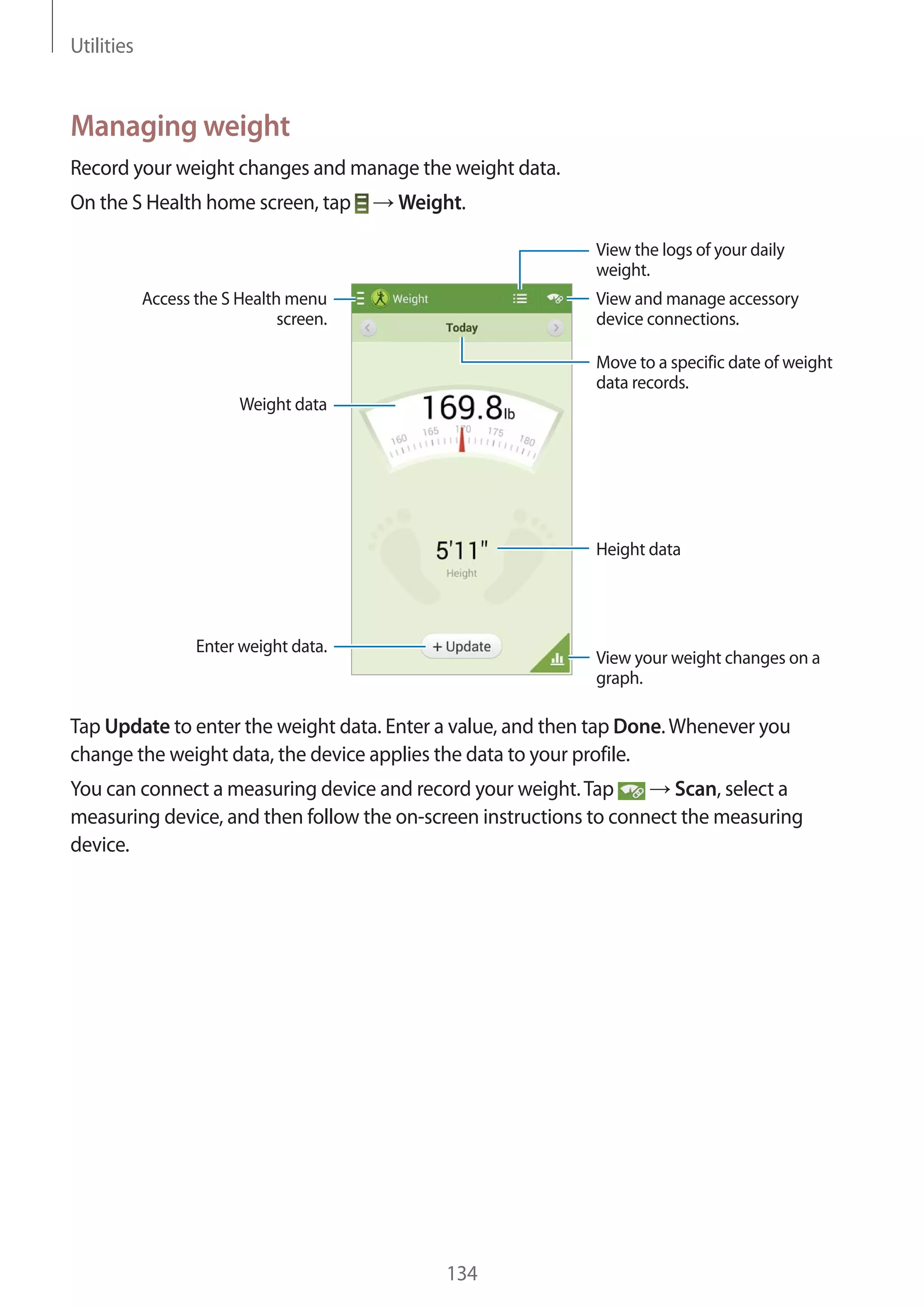 Utilities

Managing weight
Record your weight changes and manage the weight data.
On the S Health home screen, tap

Weight.
View the logs of your daily
weight.

Access the S Health menu
screen.

View and manage accessory
device connections.
Move to a specific date of weight
data records.

Weight data

Height data

Enter weight data.

View your weight changes on a
graph.

Tap Update to enter the weight data. Enter a value, and then tap Done. Whenever you
change the weight data, the device applies the data to your profile.
You can connect a measuring device and record your weight. Tap
Scan, select a
measuring device, and then follow the on-screen instructions to connect the measuring
device.

134

 
