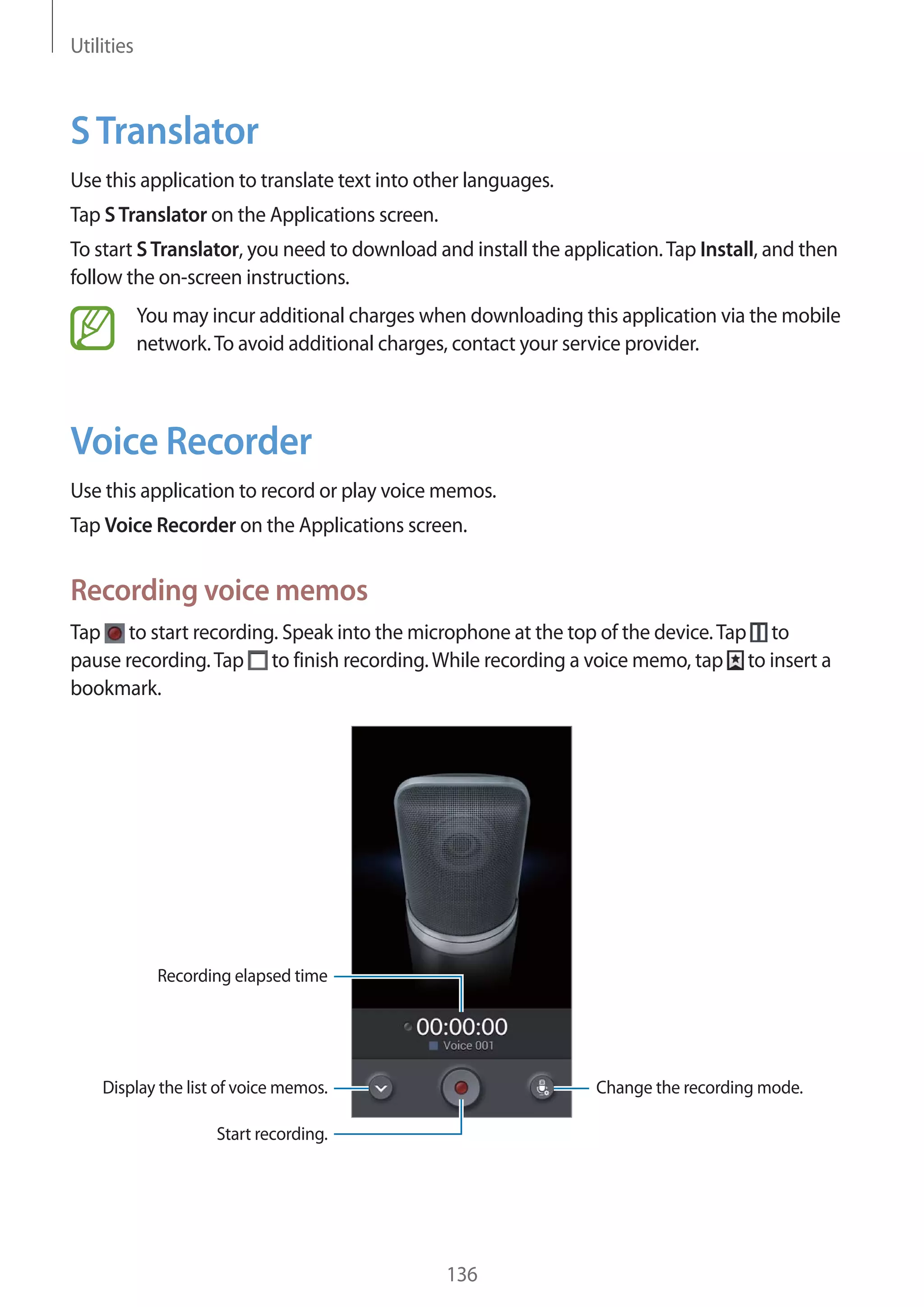 Utilities

S Translator
Use this application to translate text into other languages.
Tap S Translator on the Applications screen.
To start S Translator, you need to download and install the application. Tap Install, and then
follow the on-screen instructions.
You may incur additional charges when downloading this application via the mobile
network. To avoid additional charges, contact your service provider.

Voice Recorder
Use this application to record or play voice memos.
Tap Voice Recorder on the Applications screen.

Recording voice memos
Tap to start recording. Speak into the microphone at the top of the device. Tap to
pause recording. Tap to finish recording. While recording a voice memo, tap to insert a
bookmark.

Recording elapsed time

Display the list of voice memos.

Change the recording mode.

Start recording.

136

 