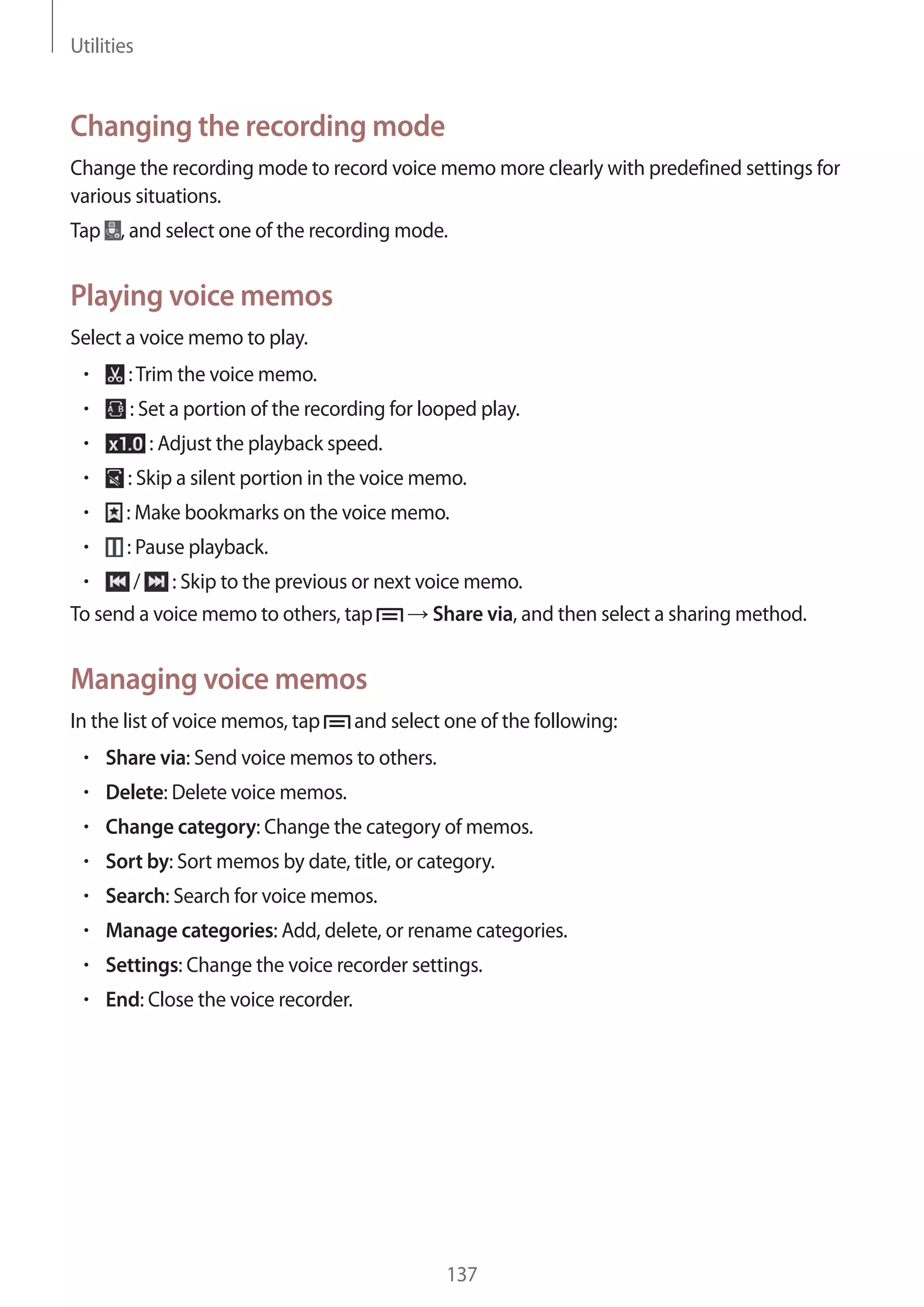 Utilities

Changing the recording mode
Change the recording mode to record voice memo more clearly with predefined settings for
various situations.
Tap , and select one of the recording mode.

Playing voice memos
Select a voice memo to play.
: Trim the voice memo.
: Set a portion of the recording for looped play.
: Adjust the playback speed.
: Skip a silent portion in the voice memo.
: Make bookmarks on the voice memo.
: Pause playback.
/ : Skip to the previous or next voice memo.
To send a voice memo to others, tap
Share via, and then select a sharing method.

Managing voice memos
In the list of voice memos, tap

and select one of the following:

Share via: Send voice memos to others.
Delete: Delete voice memos.
Change category: Change the category of memos.
Sort by: Sort memos by date, title, or category.
Search: Search for voice memos.
Manage categories: Add, delete, or rename categories.
Settings: Change the voice recorder settings.
End: Close the voice recorder.

137

 
