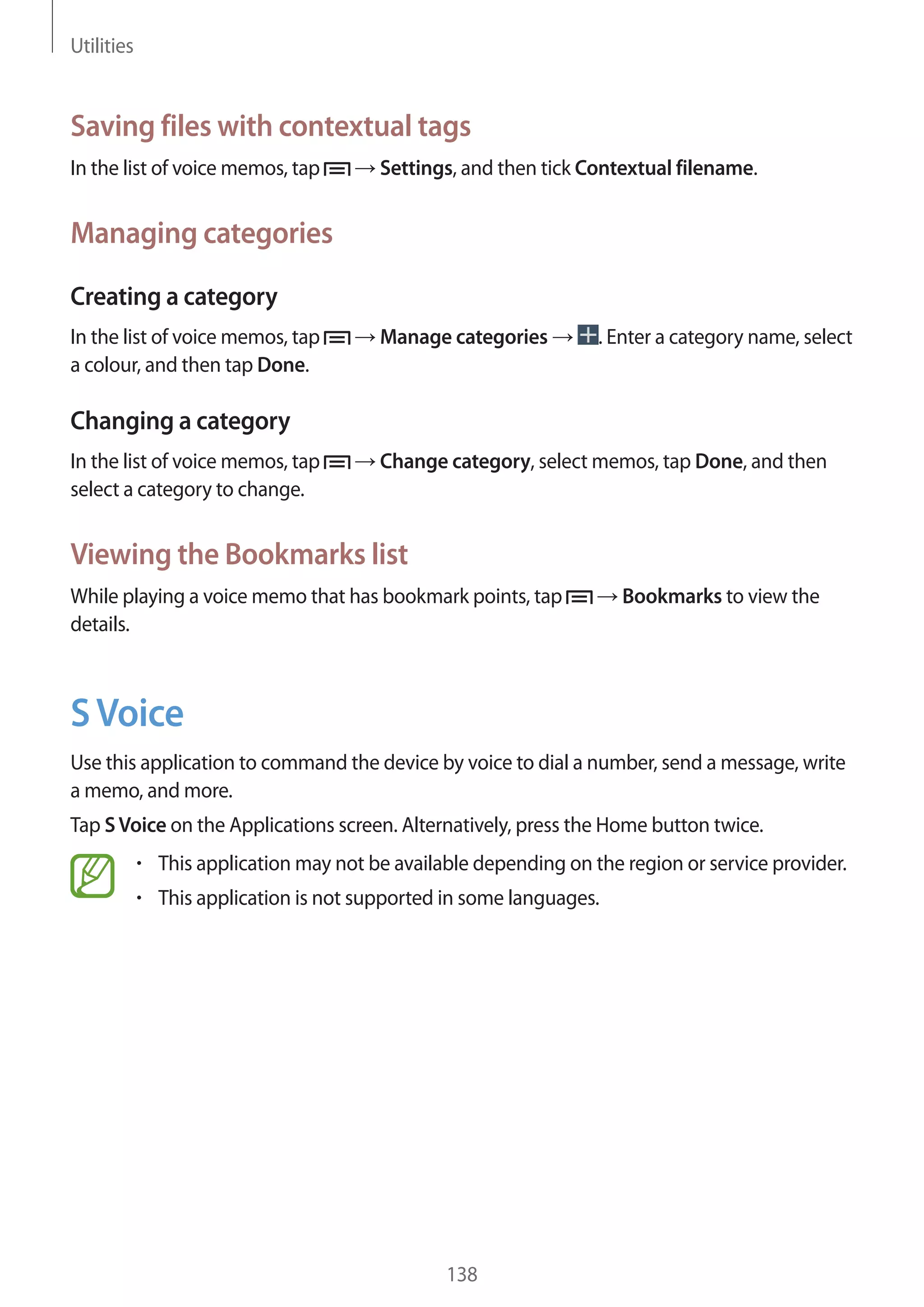 Utilities

Saving files with contextual tags
In the list of voice memos, tap

Settings, and then tick Contextual filename.

Managing categories
Creating a category
In the list of voice memos, tap
a colour, and then tap Done.

Manage categories

. Enter a category name, select

Changing a category
In the list of voice memos, tap
select a category to change.

Change category, select memos, tap Done, and then

Viewing the Bookmarks list
While playing a voice memo that has bookmark points, tap
details.

Bookmarks to view the

S Voice
Use this application to command the device by voice to dial a number, send a message, write
a memo, and more.
Tap S Voice on the Applications screen. Alternatively, press the Home button twice.
This application may not be available depending on the region or service provider.
This application is not supported in some languages.

138

 
