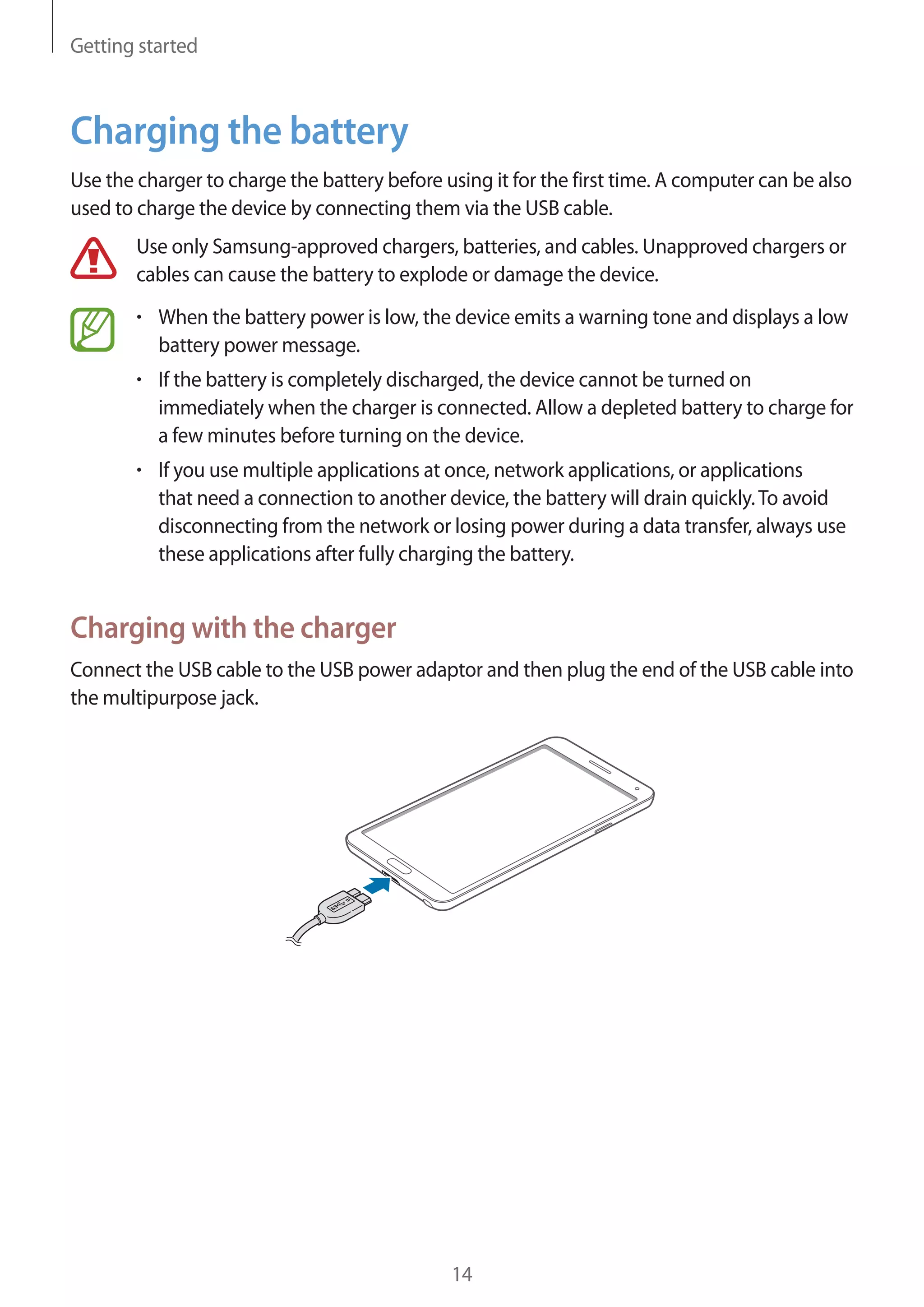 Getting started

Charging the battery
Use the charger to charge the battery before using it for the first time. A computer can be also
used to charge the device by connecting them via the USB cable.
Use only Samsung-approved chargers, batteries, and cables. Unapproved chargers or
cables can cause the battery to explode or damage the device.
When the battery power is low, the device emits a warning tone and displays a low
battery power message.
If the battery is completely discharged, the device cannot be turned on
immediately when the charger is connected. Allow a depleted battery to charge for
a few minutes before turning on the device.
If you use multiple applications at once, network applications, or applications
that need a connection to another device, the battery will drain quickly. To avoid
disconnecting from the network or losing power during a data transfer, always use
these applications after fully charging the battery.

Charging with the charger
Connect the USB cable to the USB power adaptor and then plug the end of the USB cable into
the multipurpose jack.

14

 