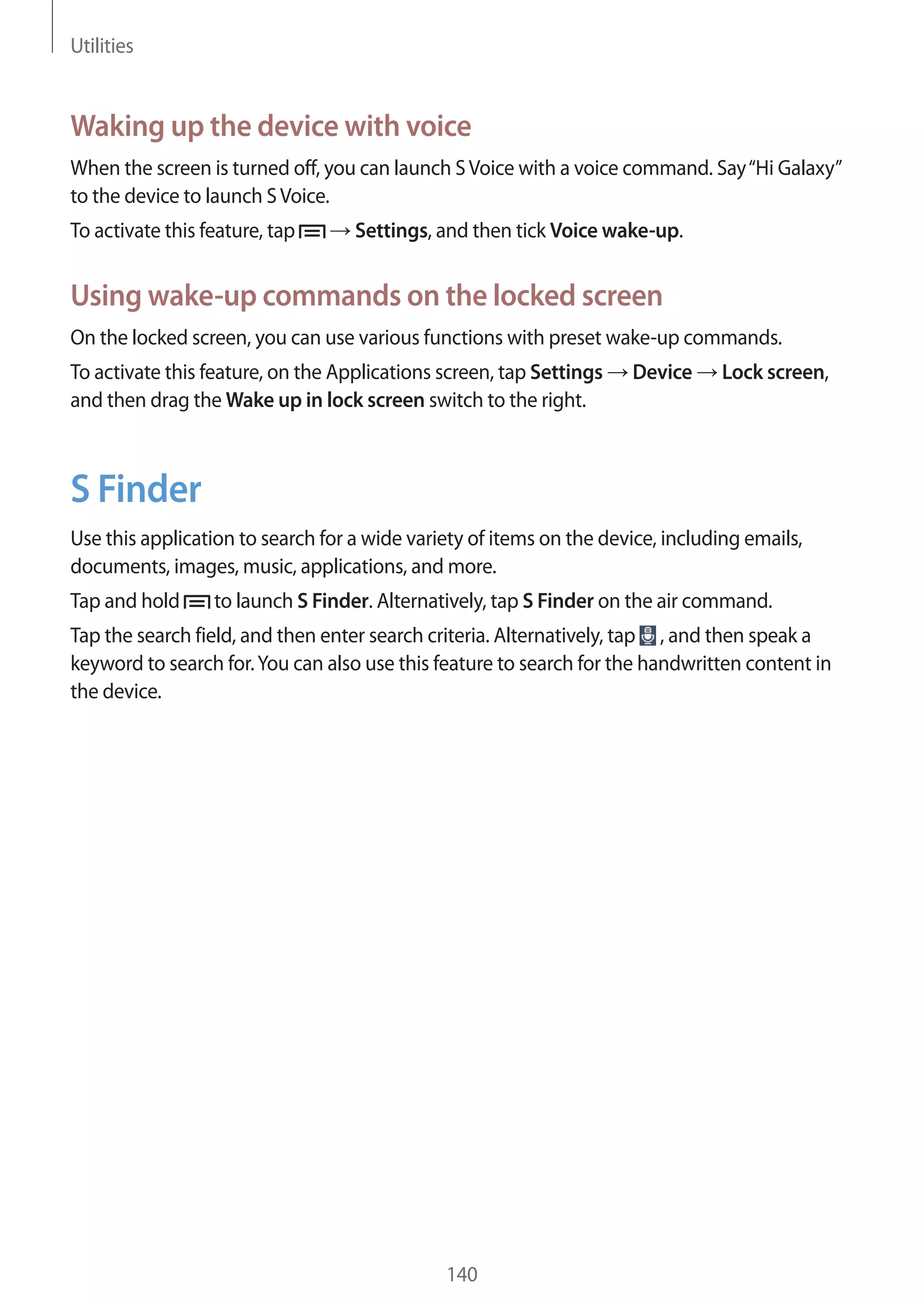 Utilities

Waking up the device with voice
When the screen is turned off, you can launch S Voice with a voice command. Say “Hi Galaxy”
to the device to launch S Voice.
To activate this feature, tap

Settings, and then tick Voice wake-up.

Using wake-up commands on the locked screen
On the locked screen, you can use various functions with preset wake-up commands.
To activate this feature, on the Applications screen, tap Settings
and then drag the Wake up in lock screen switch to the right.

Device

Lock screen,

S Finder
Use this application to search for a wide variety of items on the device, including emails,
documents, images, music, applications, and more.
Tap and hold

to launch S Finder. Alternatively, tap S Finder on the air command.

Tap the search field, and then enter search criteria. Alternatively, tap , and then speak a
keyword to search for. You can also use this feature to search for the handwritten content in
the device.

140

 