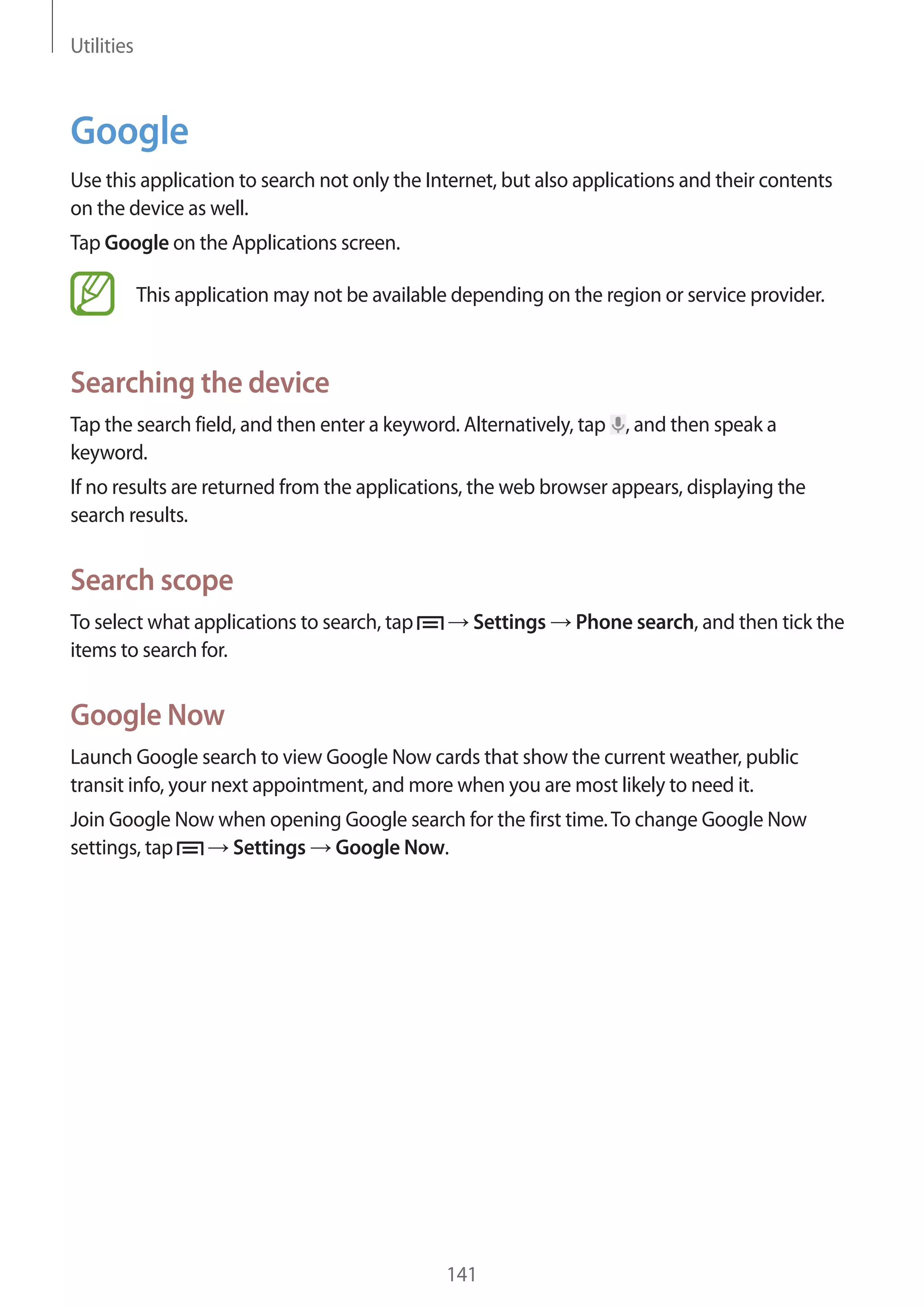 Utilities

Google
Use this application to search not only the Internet, but also applications and their contents
on the device as well.
Tap Google on the Applications screen.
This application may not be available depending on the region or service provider.

Searching the device
Tap the search field, and then enter a keyword. Alternatively, tap , and then speak a
keyword.
If no results are returned from the applications, the web browser appears, displaying the
search results.

Search scope
To select what applications to search, tap
items to search for.

Settings

Phone search, and then tick the

Google Now
Launch Google search to view Google Now cards that show the current weather, public
transit info, your next appointment, and more when you are most likely to need it.
Join Google Now when opening Google search for the first time. To change Google Now
Settings Google Now.
settings, tap

141

 