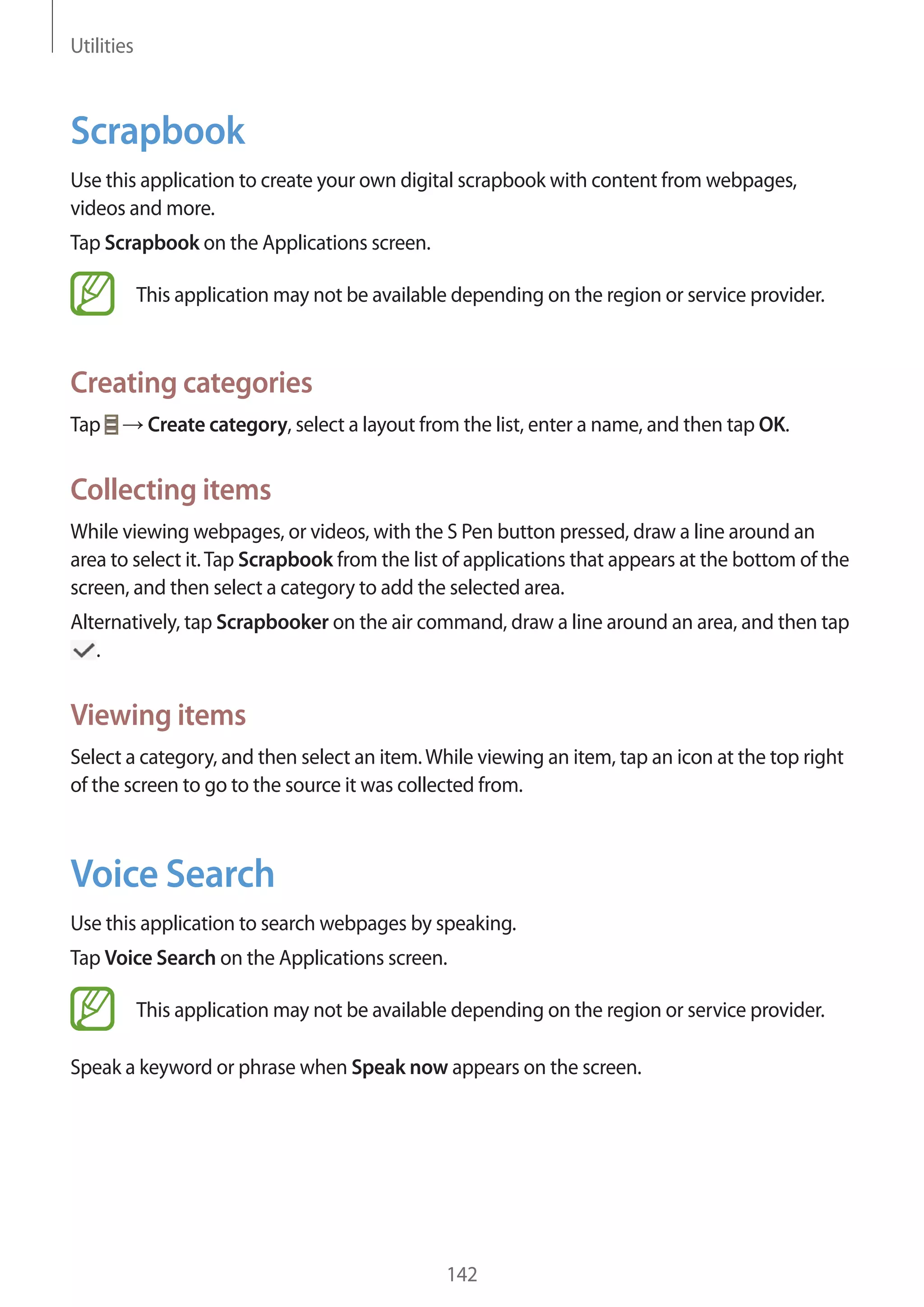 Utilities

Scrapbook
Use this application to create your own digital scrapbook with content from webpages,
videos and more.
Tap Scrapbook on the Applications screen.
This application may not be available depending on the region or service provider.

Creating categories
Tap

Create category, select a layout from the list, enter a name, and then tap OK.

Collecting items
While viewing webpages, or videos, with the S Pen button pressed, draw a line around an
area to select it. Tap Scrapbook from the list of applications that appears at the bottom of the
screen, and then select a category to add the selected area.
Alternatively, tap Scrapbooker on the air command, draw a line around an area, and then tap
.

Viewing items
Select a category, and then select an item. While viewing an item, tap an icon at the top right
of the screen to go to the source it was collected from.

Voice Search
Use this application to search webpages by speaking.
Tap Voice Search on the Applications screen.
This application may not be available depending on the region or service provider.
Speak a keyword or phrase when Speak now appears on the screen.

142

 