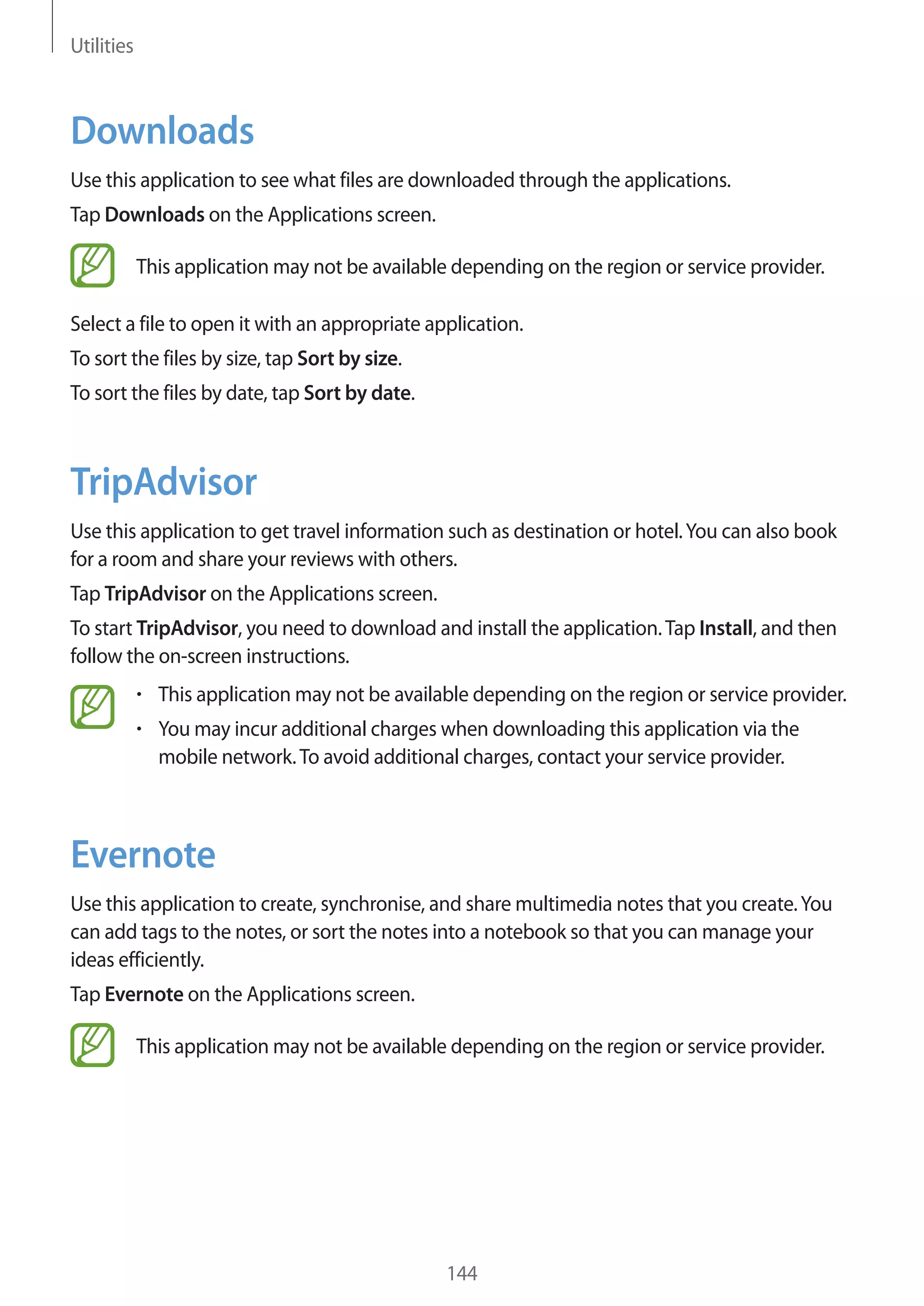 Utilities

Downloads
Use this application to see what files are downloaded through the applications.
Tap Downloads on the Applications screen.
This application may not be available depending on the region or service provider.
Select a file to open it with an appropriate application.
To sort the files by size, tap Sort by size.
To sort the files by date, tap Sort by date.

TripAdvisor
Use this application to get travel information such as destination or hotel. You can also book
for a room and share your reviews with others.
Tap TripAdvisor on the Applications screen.
To start TripAdvisor, you need to download and install the application. Tap Install, and then
follow the on-screen instructions.
This application may not be available depending on the region or service provider.
You may incur additional charges when downloading this application via the
mobile network. To avoid additional charges, contact your service provider.

Evernote
Use this application to create, synchronise, and share multimedia notes that you create. You
can add tags to the notes, or sort the notes into a notebook so that you can manage your
ideas efficiently.
Tap Evernote on the Applications screen.
This application may not be available depending on the region or service provider.

144

 
