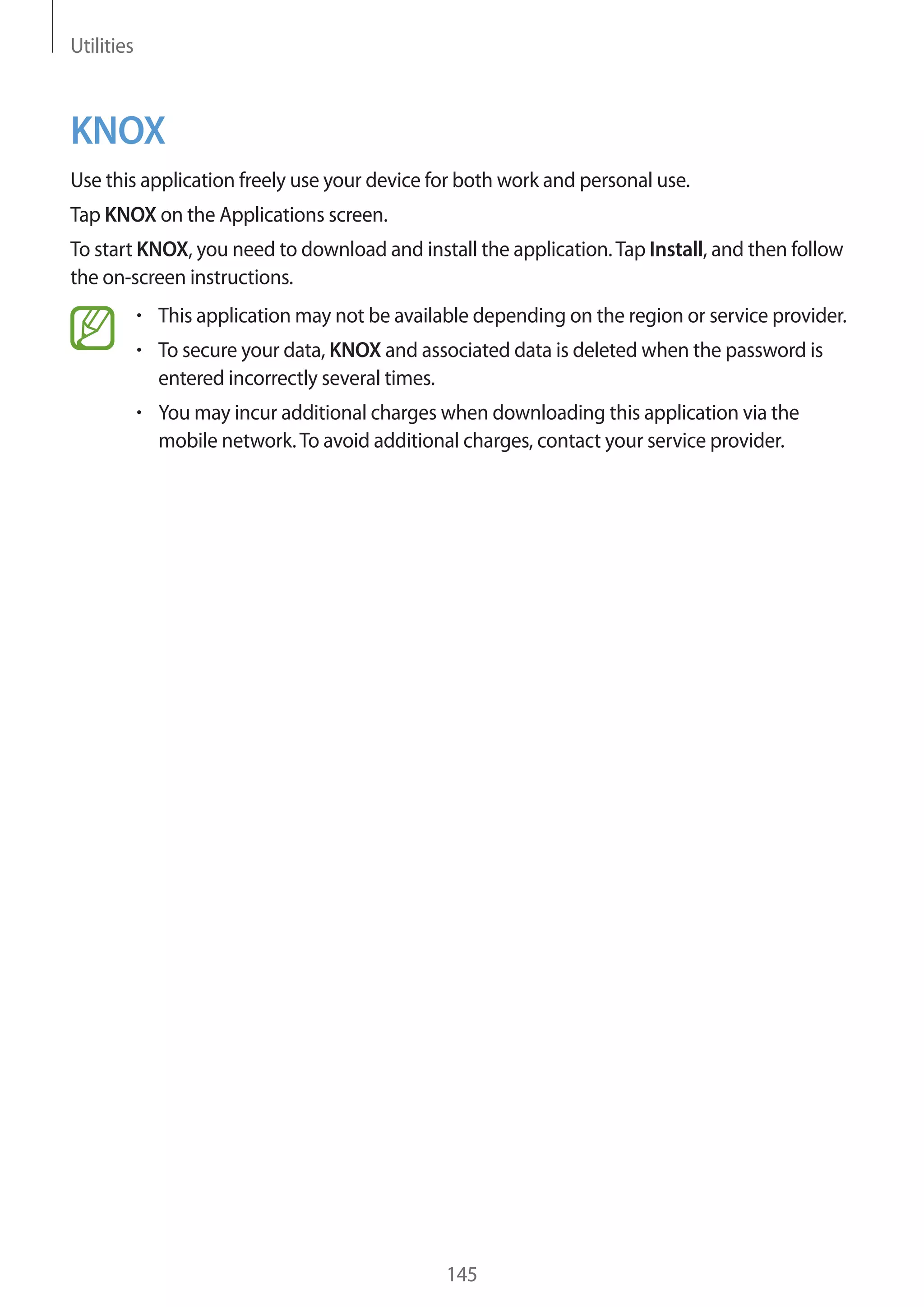 Utilities

KNOX
Use this application freely use your device for both work and personal use.
Tap KNOX on the Applications screen.
To start KNOX, you need to download and install the application. Tap Install, and then follow
the on-screen instructions.
This application may not be available depending on the region or service provider.
To secure your data, KNOX and associated data is deleted when the password is
entered incorrectly several times.
You may incur additional charges when downloading this application via the
mobile network. To avoid additional charges, contact your service provider.

145

 