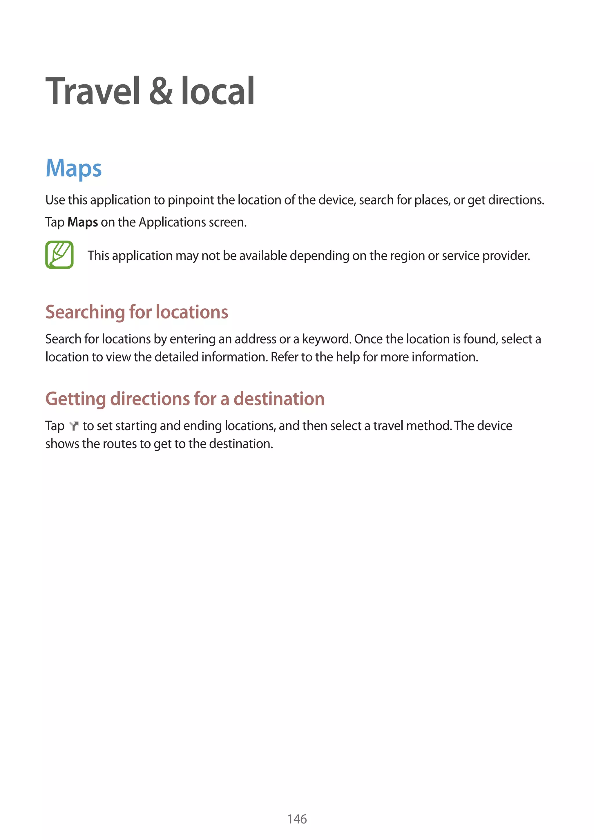 Travel & local
Maps
Use this application to pinpoint the location of the device, search for places, or get directions.
Tap Maps on the Applications screen.
This application may not be available depending on the region or service provider.

Searching for locations
Search for locations by entering an address or a keyword. Once the location is found, select a
location to view the detailed information. Refer to the help for more information.

Getting directions for a destination
Tap to set starting and ending locations, and then select a travel method. The device
shows the routes to get to the destination.

146

 
