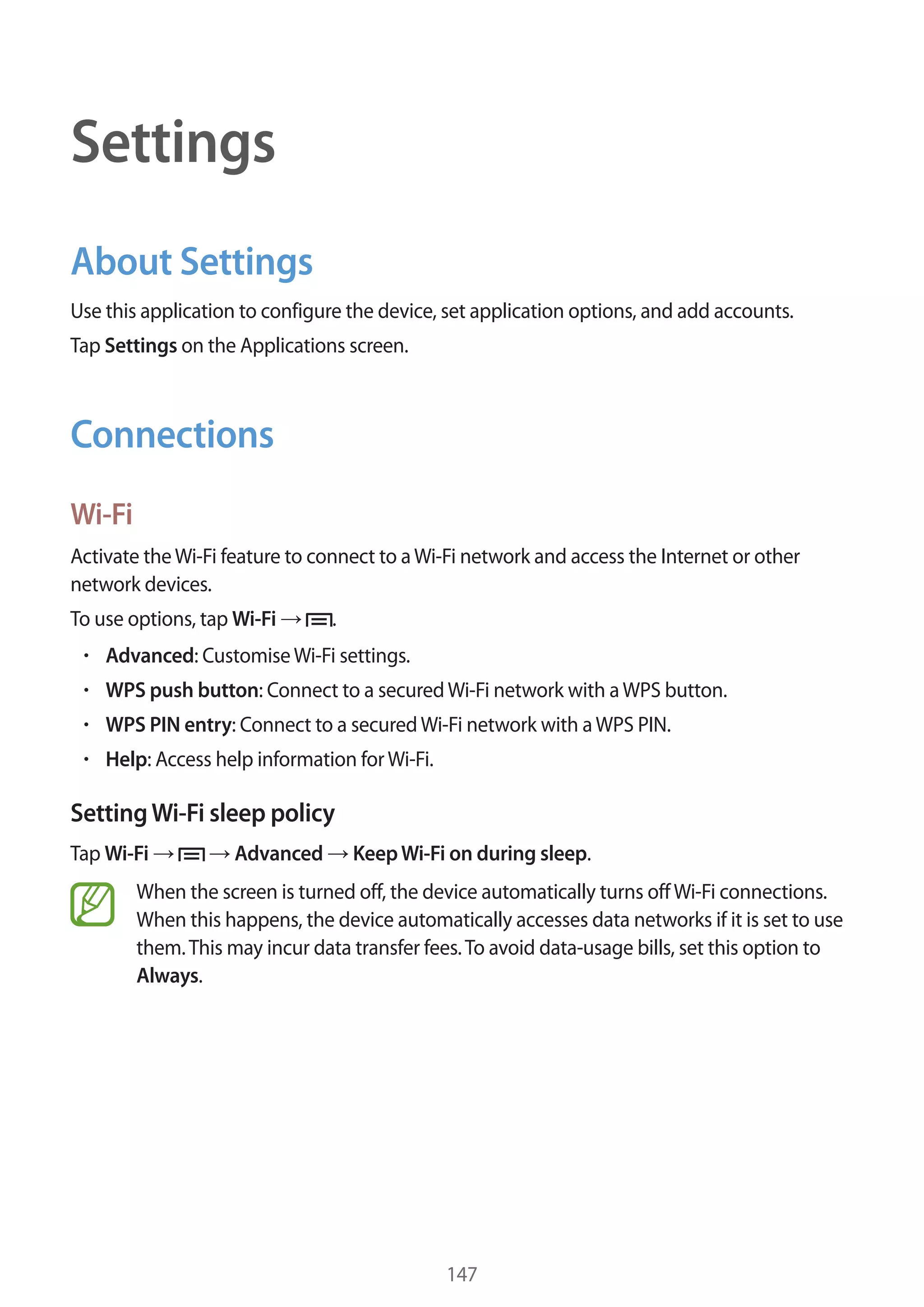 Settings
About Settings
Use this application to configure the device, set application options, and add accounts.
Tap Settings on the Applications screen.

Connections
Wi-Fi
Activate the Wi-Fi feature to connect to a Wi-Fi network and access the Internet or other
network devices.
To use options, tap Wi-Fi

.

Advanced: Customise Wi-Fi settings.
WPS push button: Connect to a secured Wi-Fi network with a WPS button.
WPS PIN entry: Connect to a secured Wi-Fi network with a WPS PIN.
Help: Access help information for Wi-Fi.

Setting Wi-Fi sleep policy
Tap Wi-Fi

Advanced

Keep Wi-Fi on during sleep.

When the screen is turned off, the device automatically turns off Wi-Fi connections.
When this happens, the device automatically accesses data networks if it is set to use
them. This may incur data transfer fees. To avoid data-usage bills, set this option to
Always.

147

 