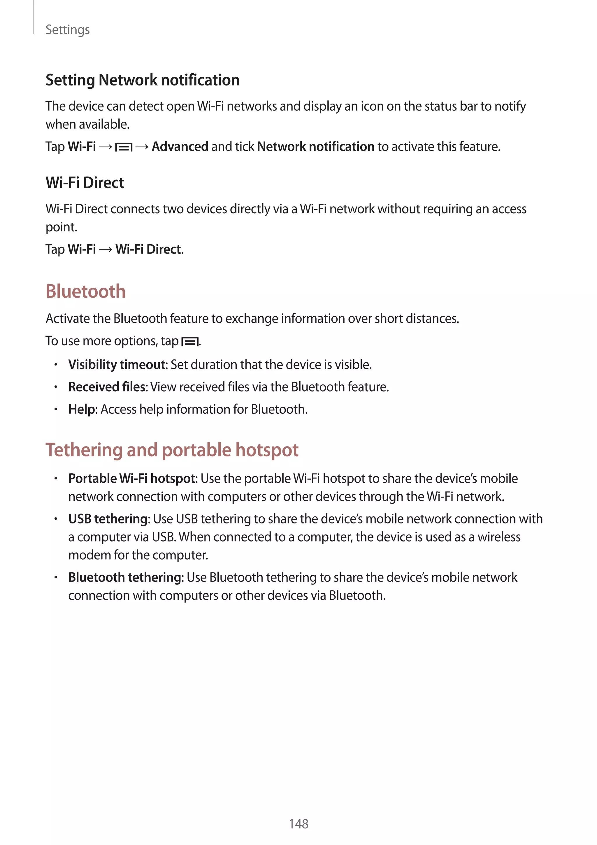 Settings

Setting Network notification
The device can detect open Wi-Fi networks and display an icon on the status bar to notify
when available.
Tap Wi-Fi

Advanced and tick Network notification to activate this feature.

Wi-Fi Direct
Wi-Fi Direct connects two devices directly via a Wi-Fi network without requiring an access
point.
Tap Wi-Fi

Wi-Fi Direct.

Bluetooth
Activate the Bluetooth feature to exchange information over short distances.
To use more options, tap

.

Visibility timeout: Set duration that the device is visible.
Received files: View received files via the Bluetooth feature.
Help: Access help information for Bluetooth.

Tethering and portable hotspot
Portable Wi-Fi hotspot: Use the portable Wi-Fi hotspot to share the device’s mobile
network connection with computers or other devices through the Wi-Fi network.
USB tethering: Use USB tethering to share the device’s mobile network connection with
a computer via USB. When connected to a computer, the device is used as a wireless
modem for the computer.
Bluetooth tethering: Use Bluetooth tethering to share the device’s mobile network
connection with computers or other devices via Bluetooth.

148

 