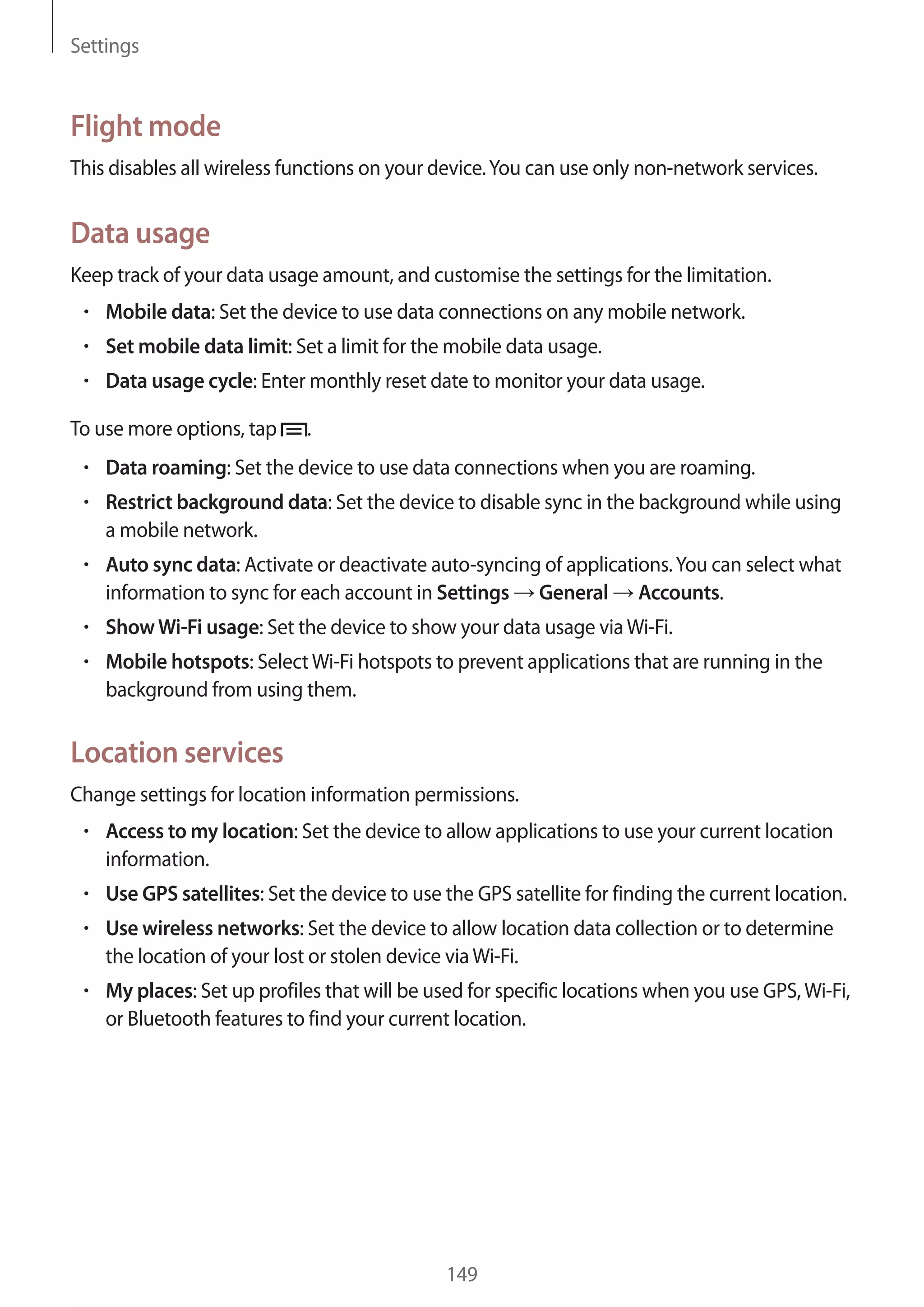 Settings

Flight mode
This disables all wireless functions on your device. You can use only non-network services.

Data usage
Keep track of your data usage amount, and customise the settings for the limitation.
Mobile data: Set the device to use data connections on any mobile network.
Set mobile data limit: Set a limit for the mobile data usage.
Data usage cycle: Enter monthly reset date to monitor your data usage.
To use more options, tap

.

Data roaming: Set the device to use data connections when you are roaming.
Restrict background data: Set the device to disable sync in the background while using
a mobile network.
Auto sync data: Activate or deactivate auto-syncing of applications. You can select what
information to sync for each account in Settings General Accounts.
Show Wi-Fi usage: Set the device to show your data usage via Wi-Fi.
Mobile hotspots: Select Wi-Fi hotspots to prevent applications that are running in the
background from using them.

Location services
Change settings for location information permissions.
Access to my location: Set the device to allow applications to use your current location
information.
Use GPS satellites: Set the device to use the GPS satellite for finding the current location.
Use wireless networks: Set the device to allow location data collection or to determine
the location of your lost or stolen device via Wi-Fi.
My places: Set up profiles that will be used for specific locations when you use GPS, Wi-Fi,
or Bluetooth features to find your current location.

149

 