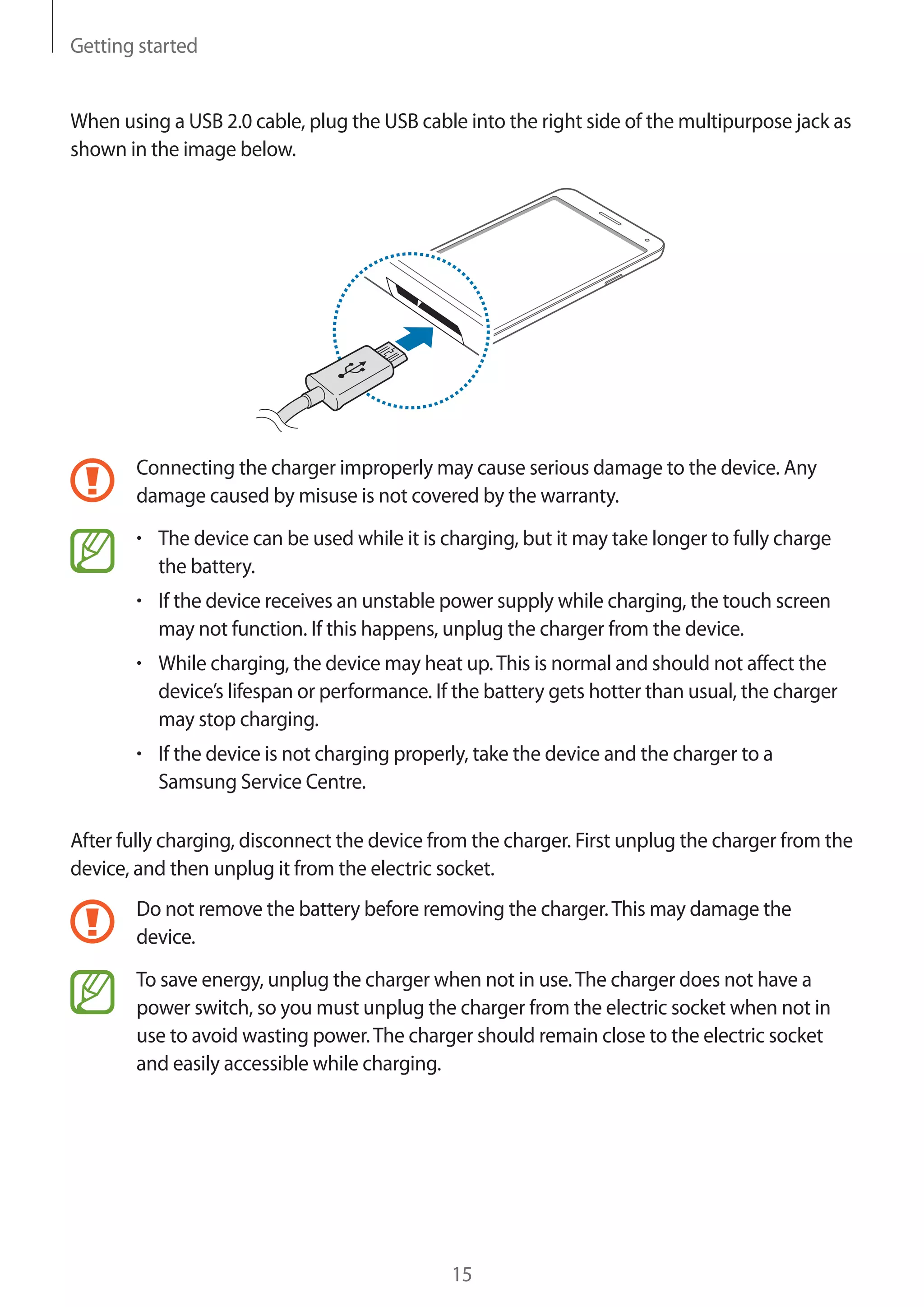 Getting started

When using a USB 2.0 cable, plug the USB cable into the right side of the multipurpose jack as
shown in the image below.

Connecting the charger improperly may cause serious damage to the device. Any
damage caused by misuse is not covered by the warranty.
The device can be used while it is charging, but it may take longer to fully charge
the battery.
If the device receives an unstable power supply while charging, the touch screen
may not function. If this happens, unplug the charger from the device.
While charging, the device may heat up. This is normal and should not affect the
device’s lifespan or performance. If the battery gets hotter than usual, the charger
may stop charging.
If the device is not charging properly, take the device and the charger to a
Samsung Service Centre.
After fully charging, disconnect the device from the charger. First unplug the charger from the
device, and then unplug it from the electric socket.
Do not remove the battery before removing the charger. This may damage the
device.
To save energy, unplug the charger when not in use. The charger does not have a
power switch, so you must unplug the charger from the electric socket when not in
use to avoid wasting power. The charger should remain close to the electric socket
and easily accessible while charging.

15

 