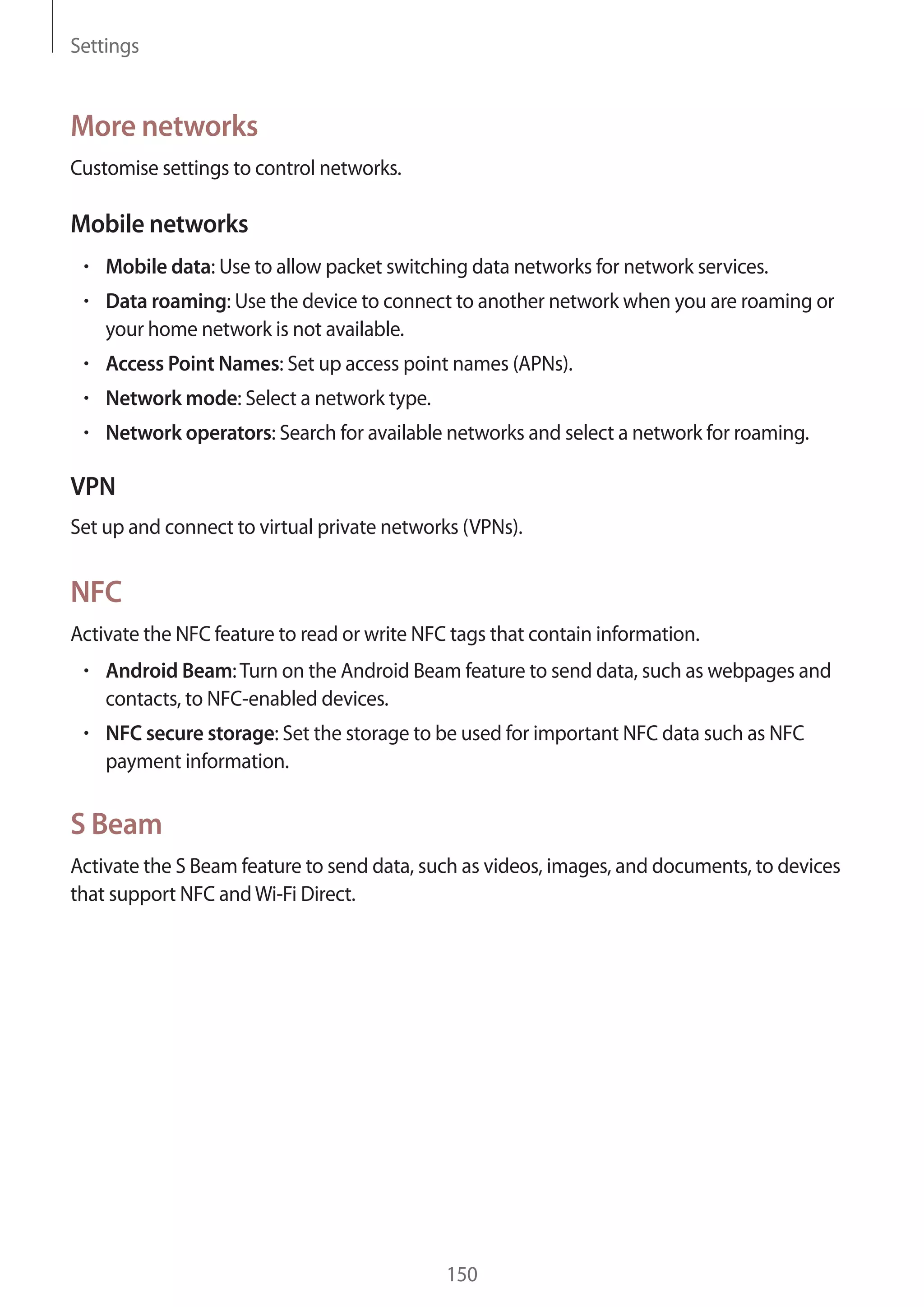 Settings

More networks
Customise settings to control networks.

Mobile networks
Mobile data: Use to allow packet switching data networks for network services.
Data roaming: Use the device to connect to another network when you are roaming or
your home network is not available.
Access Point Names: Set up access point names (APNs).
Network mode: Select a network type.
Network operators: Search for available networks and select a network for roaming.

VPN
Set up and connect to virtual private networks (VPNs).

NFC
Activate the NFC feature to read or write NFC tags that contain information.
Android Beam: Turn on the Android Beam feature to send data, such as webpages and
contacts, to NFC-enabled devices.
NFC secure storage: Set the storage to be used for important NFC data such as NFC
payment information.

S Beam
Activate the S Beam feature to send data, such as videos, images, and documents, to devices
that support NFC and Wi-Fi Direct.

150

 