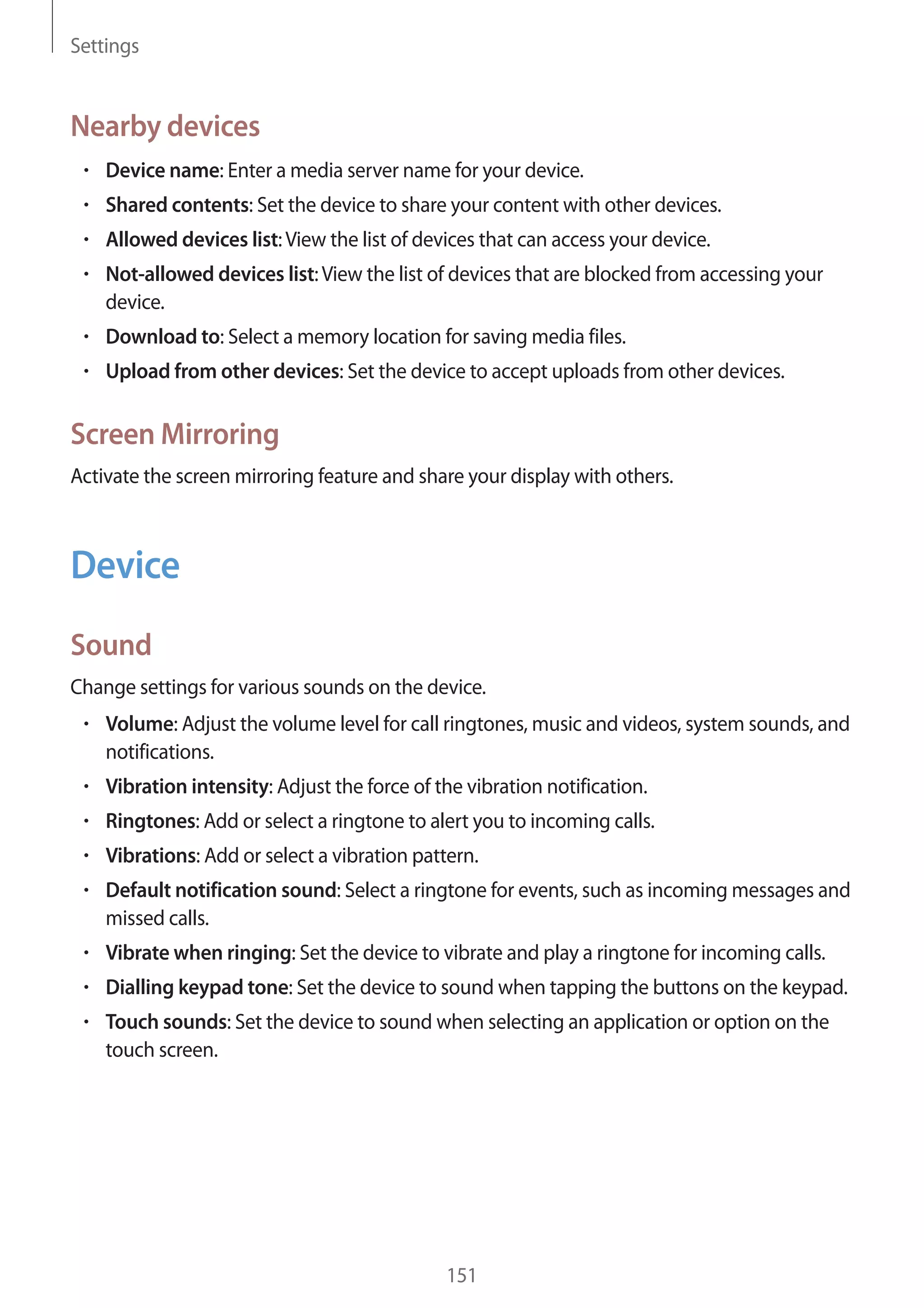 Settings

Nearby devices
Device name: Enter a media server name for your device.
Shared contents: Set the device to share your content with other devices.
Allowed devices list: View the list of devices that can access your device.
Not-allowed devices list: View the list of devices that are blocked from accessing your
device.
Download to: Select a memory location for saving media files.
Upload from other devices: Set the device to accept uploads from other devices.

Screen Mirroring
Activate the screen mirroring feature and share your display with others.

Device
Sound
Change settings for various sounds on the device.
Volume: Adjust the volume level for call ringtones, music and videos, system sounds, and
notifications.
Vibration intensity: Adjust the force of the vibration notification.
Ringtones: Add or select a ringtone to alert you to incoming calls.
Vibrations: Add or select a vibration pattern.
Default notification sound: Select a ringtone for events, such as incoming messages and
missed calls.
Vibrate when ringing: Set the device to vibrate and play a ringtone for incoming calls.
Dialling keypad tone: Set the device to sound when tapping the buttons on the keypad.
Touch sounds: Set the device to sound when selecting an application or option on the
touch screen.

151

 